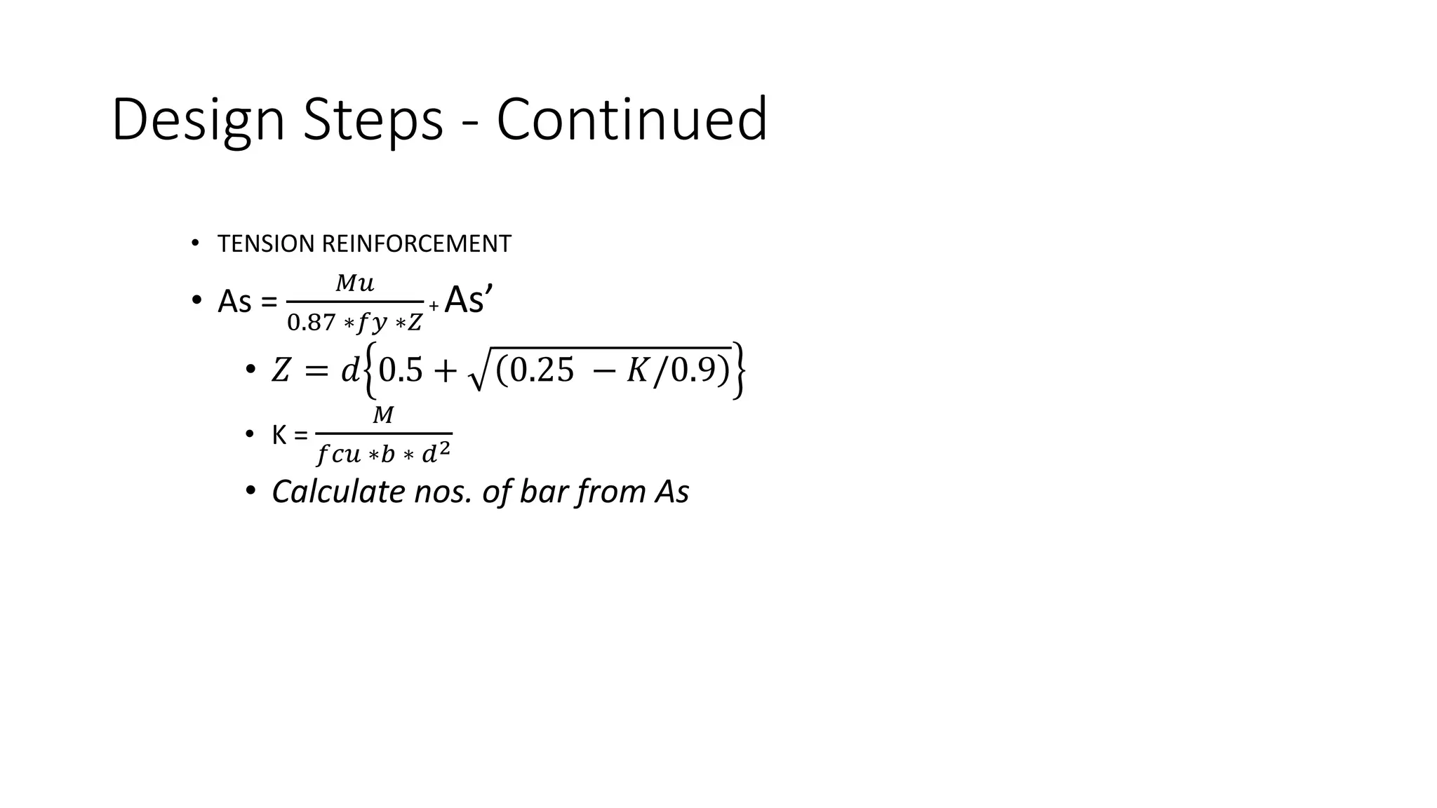 Design Steps - Continued
• TENSION REINFORCEMENT
• As =
𝑀𝑢
0.87 ∗𝑓𝑦 ∗𝑍
+ As’
• 𝑍 = 𝑑 0.5 + 0.25 − 𝐾/0.9
• K =
𝑀
𝑓𝑐𝑢 ∗𝑏 ∗ 𝑑2
• Calculate nos. of bar from As
 