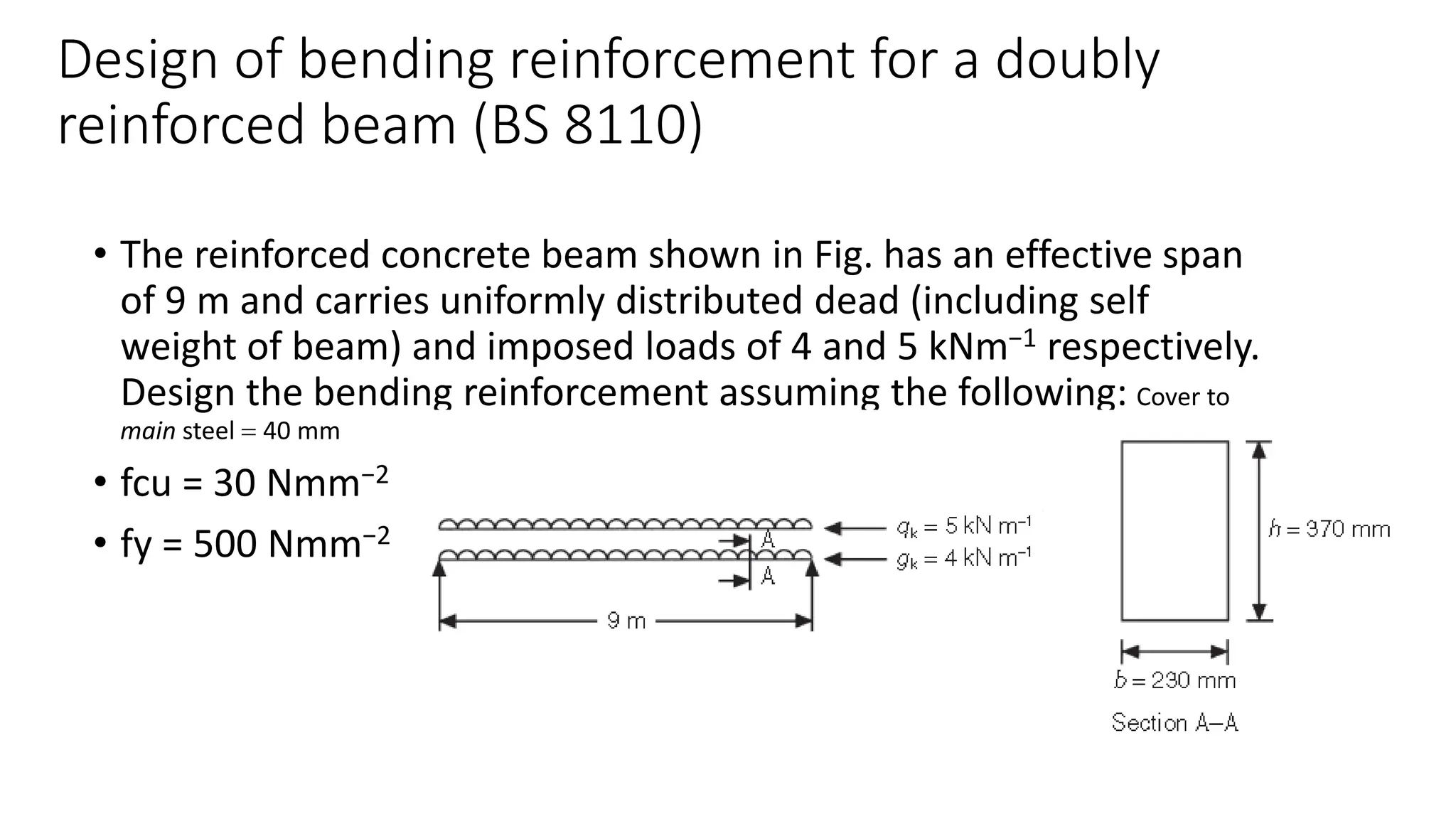 Design of bending reinforcement for a doubly
reinforced beam (BS 8110)
• The reinforced concrete beam shown in Fig. has an effective span
of 9 m and carries uniformly distributed dead (including self
weight of beam) and imposed loads of 4 and 5 kNm−1 respectively.
Design the bending reinforcement assuming the following: Cover to
main steel = 40 mm
• fcu = 30 Nmm−2
• fy = 500 Nmm−2
 