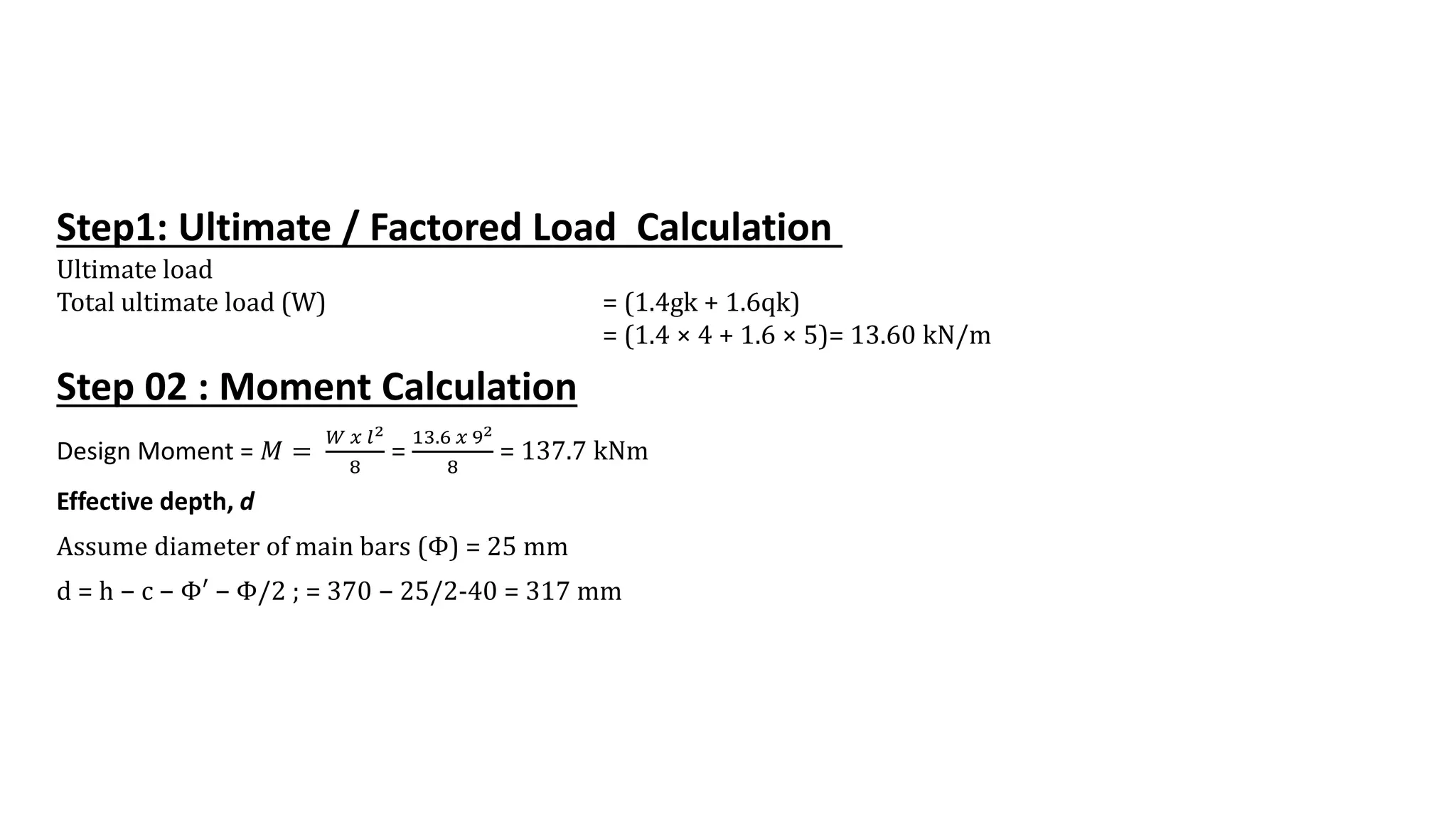 Step1: Ultimate / Factored Load Calculation
Ultimate load
Total ultimate load (W) = (1.4gk + 1.6qk)
= (1.4 × 4 + 1.6 × 5)= 13.60 kN/m
Step 02 : Moment Calculation
Design Moment = 𝑀 =
𝑊 𝑥 𝑙2
8
=
13.6 𝑥 92
8
= 137.7 kNm
Effective depth, d
Assume diameter of main bars (Φ) = 25 mm
d = h − c − Φ′ − Φ/2 ; = 370 − 25/2-40 = 317 mm
 
