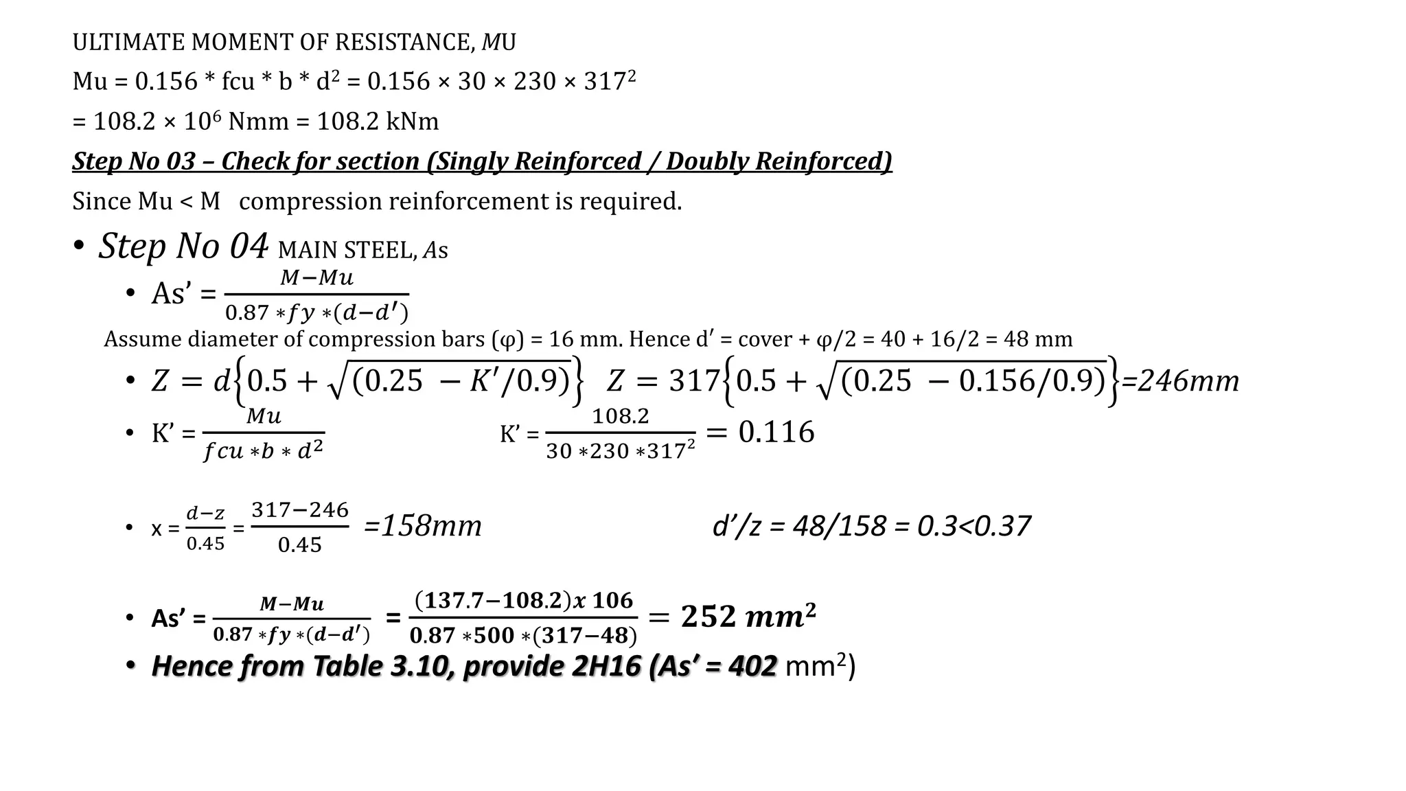 ULTIMATE MOMENT OF RESISTANCE, MU
Mu = 0.156 * fcu * b * d2 = 0.156 × 30 × 230 × 3172
= 108.2 × 106 Nmm = 108.2 kNm
Step No 03 – Check for section (Singly Reinforced / Doubly Reinforced)
Since Mu < M compression reinforcement is required.
• Step No 04 MAIN STEEL, As
• As’ =
𝑀−𝑀𝑢
0.87 ∗𝑓𝑦 ∗(𝑑−𝑑′)
Assume diameter of compression bars (φ) = 16 mm. Hence d′ = cover + φ/2 = 40 + 16/2 = 48 mm
• 𝑍 = 𝑑 0.5 + 0.25 − 𝐾′/0.9 𝑍 = 317 0.5 + 0.25 − 0.156/0.9 =246mm
• K’ =
𝑀𝑢
𝑓𝑐𝑢 ∗𝑏 ∗ 𝑑2 K’ =
108.2
30 ∗230 ∗3172 = 0.116
• x =
𝑑−𝑧
0.45
=
317−246
0.45
=158mm d’/z = 48/158 = 0.3<0.37
• As’ =
𝑴−𝑴𝒖
𝟎.𝟖𝟕 ∗𝒇𝒚 ∗(𝒅−𝒅′)
=
𝟏𝟑𝟕.𝟕−𝟏𝟎𝟖.𝟐 𝒙 𝟏𝟎𝟔
𝟎.𝟖𝟕 ∗𝟓𝟎𝟎 ∗(𝟑𝟏𝟕−𝟒𝟖)
= 𝟐𝟓𝟐 𝒎𝒎𝟐
• Hence from Table 3.10, provide 2H16 (As′ = 402 mm2)
 