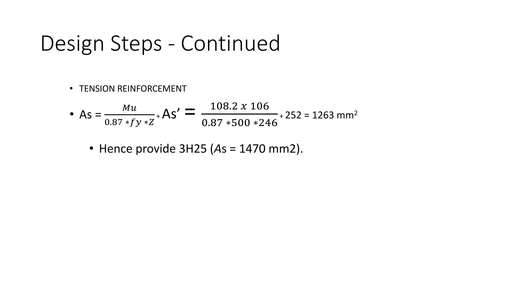 Design Steps - Continued
• TENSION REINFORCEMENT
• As =
𝑀𝑢
0.87 ∗𝑓𝑦 ∗𝑍
+ As’ = 108.2 𝑥 106
0.87 ∗500 ∗246
+ 252 = 1263 mm2
• Hence provide 3H25 (As = 1470 mm2).
 