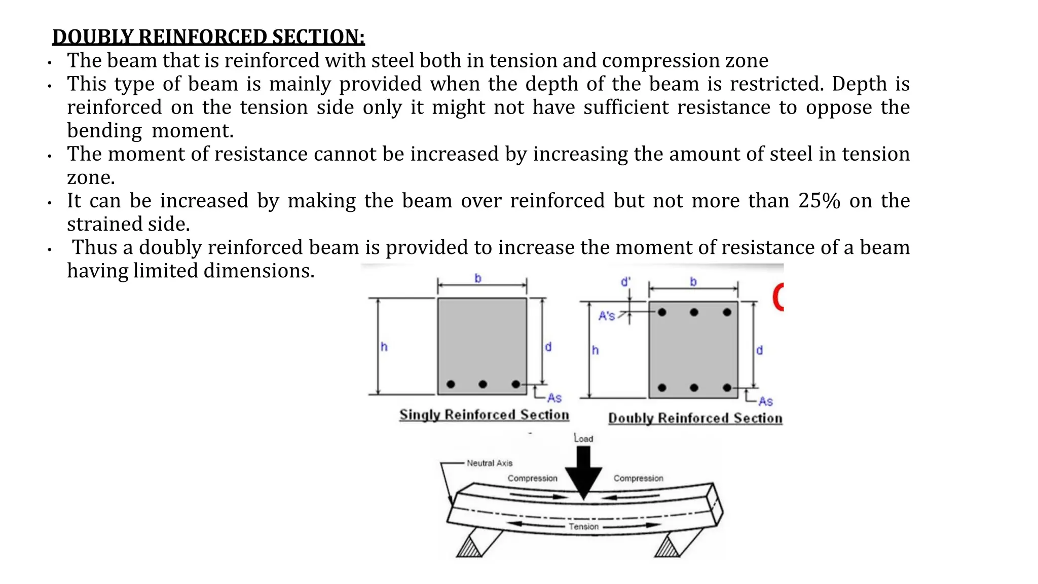 DOUBLY REINFORCED SECTION:
• The beam that is reinforced with steel both in tension and compression zone
• This type of beam is mainly provided when the depth of the beam is restricted. Depth is
reinforced on the tension side only it might not have sufficient resistance to oppose the
bending moment.
• The moment of resistance cannot be increased by increasing the amount of steel in tension
zone.
• It can be increased by making the beam over reinforced but not more than 25% on the
strained side.
• Thus a doubly reinforced beam is provided to increase the moment of resistance of a beam
having limited dimensions.
 