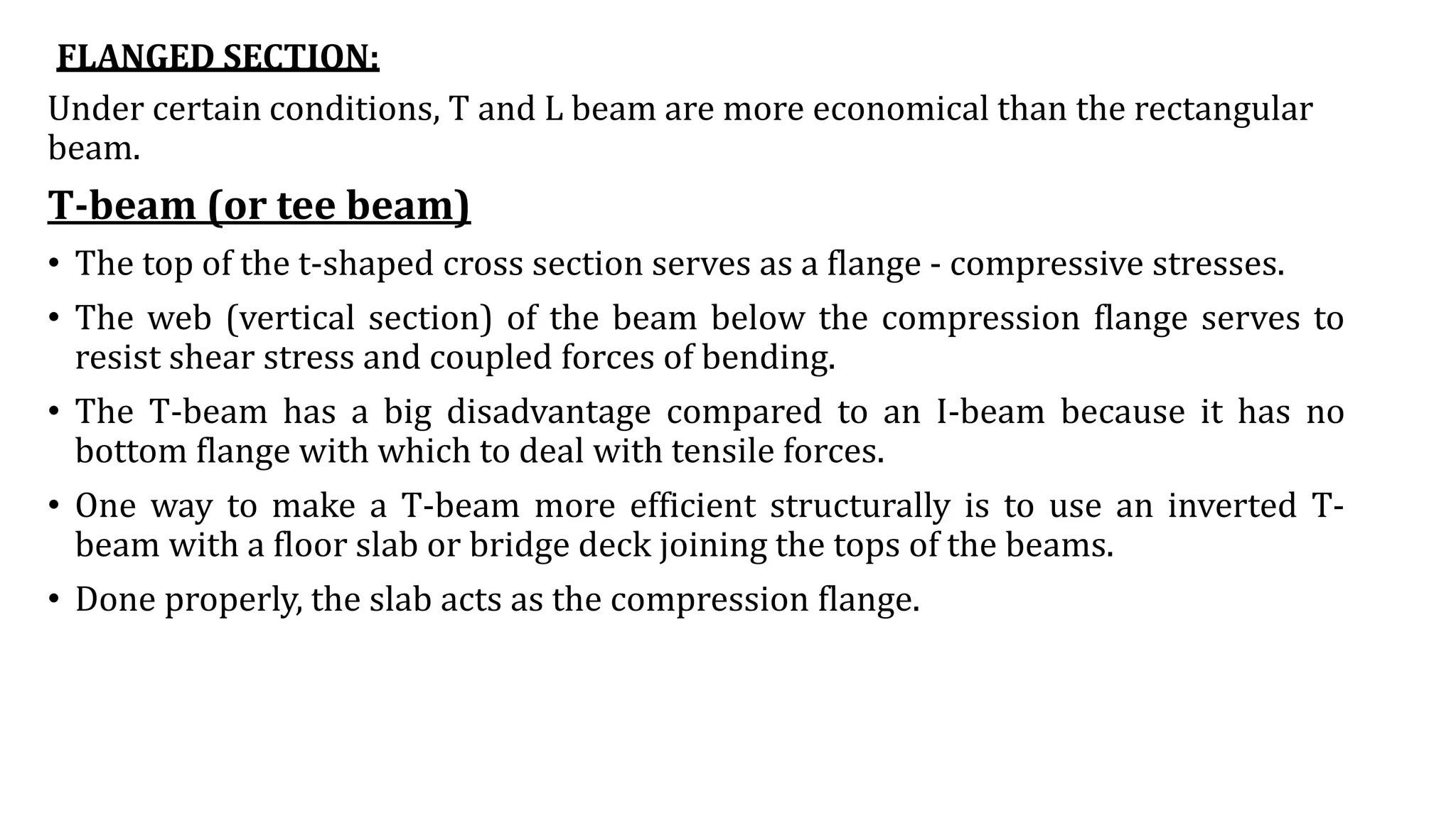 FLANGED SECTION:
Under certain conditions, T and L beam are more economical than the rectangular
beam.
T-beam (or tee beam)
• The top of the t-shaped cross section serves as a flange - compressive stresses.
• The web (vertical section) of the beam below the compression flange serves to
resist shear stress and coupled forces of bending.
• The T-beam has a big disadvantage compared to an I-beam because it has no
bottom flange with which to deal with tensile forces.
• One way to make a T-beam more efficient structurally is to use an inverted T-
beam with a floor slab or bridge deck joining the tops of the beams.
• Done properly, the slab acts as the compression flange.
 