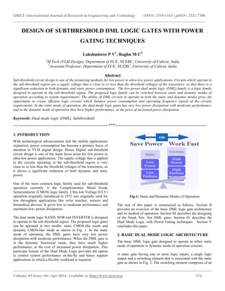 IJRET: International Journal of Research in Engineering and Technology eISSN: 2319-1163 | pISSN: 2321-7308
__________________________________________________________________________________________
Volume: 03 Issue: 04 | Apr-2014, Available @ http://www.ijret.org 174
DESIGN OF SUBTHRESHOLD DML LOGIC GATES WITH POWER
GATING TECHNIQUES
Lakshmisree P V1
, Raghu M C2
1
M.Tech (VLSI Design), Department of ECE, NCERC, University of Calicut, India
2
Assistant Professor, Department of ECE, NCERC, University of Calicut, India
Abstract
Sub-threshold circuit design is one of the promising methods for low power to ultra-low power applications. Circuits which operate in
the sub-threshold region use a supply voltage that is close to or less than the threshold voltages of the transistors, so that there is a
significant reduction in both dynamic and static power consumption. The low-power dual mode logic (DML) family is a logic family
designed to operate in the sub-threshold region. The proposed logic family can be switched between static and dynamic modes of
operation according to system requirements. The ability of DML circuits to operate in both the static and dynamic modes gives the
opportunity to create efficient logic circuits which balance power consumption and operating frequency (speed of the circuit)
requirements. In the static mode of operation, the dual mode logic gates has very low-power dissipation with moderate performance,
and in the dynamic mode of operation they have higher performance, at the price of increased power dissipation
Keywords: Dual mode logic (DML), Subthreshold
-----------------------------------------------------------------------***--------------------------------------------------------------------
1. INTRODUCTION
With technological advancements and the mobile applications
expansion, power consumption has become a primary focus of
attention in VLSI digital design. Hence Digital sub-threshold
circuit design is one of the main focus areas for low power to
ultra-low power applications. The supply voltage that is applied
to the circuits operating in the sub-threshold region is very
close to or less than the threshold voltages of the transistors, so
it allows a significant reduction of both dynamic and static
power.
One of the most common logic family used for sub-threshold
operation currently is the Complementary Metal Oxide
Semiconductor (CMOS) logic family. Ultra low Voltage (ULV)
operation originally introduced in 1972 was originally used for
low throughput applications like wrist watches, sensors and
biomedical devices. It gives low to moderate performance and
maintains low- power dissipation.
The dual mode logic NAND, NOR and INVERTER is designed
to operate in the sub threshold region. The proposed logic gates
can be operated in two modes: static CMOS-like mode and
dynamic CMOS-like mode as shown in Fig. 1. In the static
mode of operation, the DML gates have very low power
dissipation with moderate performance. When the DML gate is
in the dynamic functional mode, they have much higher
performance, at the cost of increased power dissipation. This
particular feature of the Dual Mode Logic provides the option
to control system performance on-the-fly and hence support
applications in which a flexible workload is required.
Fig-1: Static and Dynamic Modes of Operation
The rest of this paper is constructed as follows. Section II
provides an overview of the basic DML logic gate architecture
and its method of operation. Section III describes the designing
of the Nand, Nor, Not DML gates. Section IV describes the
Dual Mode Logic with Power Gating techniques. Section V
concludes this paper.
2. BASIC DUAL MODE LOGIC ARCHITECTURE
The basic DML logic gate designed to operate in either static
mode of operation or dynamic mode of operation consists:
A static gate having one or more logic inputs, a single logic
output and a switching element that is associated with the static
gate as shown in Fig. 2. The switching element comprises of an
 