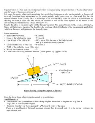 Super elevation of a haul road curve in Opencast Mines is designed taking into consideration of `Radius of curvature`
and the `speed of the dumper at the curve`.
It is meant for counter balancing the centrifugal force applied on the dumper or other moving vehicles at the curve of
the road. Centrifugal force acts outward on the moving vehicles and tries to topple out of the road. This force is
counter balanced by the `Gravity force` or self weight of the vehicles (M*g), when the vehicle is inclined inward by
elevating the road at outer side. The amount of elevation of road at the curve depends on the Radius of the
curvature(R) and the speed of the vehicle at the curve (V).
Smaller the radius of curvature, higher will be the super elevation. Also greater the speed of the vehicles at the curve,
higher will be the super elevation. We should see the combined effect of the Radius of the curvature and speed of the
vehicles at the curve, while designing the Super elevation.
Let us assume that,
 Radius of the curvature = R (in mtrs)
 Speed of the vehicle at the curve = V (in m/s)
 Load Weight of the vehicle(W) = M*g, where, M is the mass of the loaded vehicle
and `g` is acceleration due to gravity.
 Elevation of the road at outer side = S (in mtrs.)
 Width of the road at the curve= B (in mtrs.)
 Normal reaction to the ground = N
 Co-efficient of skidding resistance between Tyres & ground = µ (approx. =0.05)
θ
θ
θ
(M*V2
* Sinθ)/R + M*g Cosθ
Figure showing, a dumper taking turn at the curve
From the above figure, when the turning vehicle is in equilibrium,
Stabilizing forces
 Gravity force = M*g, components of which along the plane and normal to the plane are M*g Sinθ &
M*g Cosθ , as shown in above Figure.
 Frictional force between Tyres & ground= µ*N, towards centre of the curve.
Where, µ is co-efficient of frictional resistance between Tyre & ground and N is the normal resistance to
super elevated road.
B
S
θ
M*g
Centrifugal force
= (M*V
2
)/R
θ W=Mg
N
µ*N
M*g Sinθ
(M*V2
* Cosθ)/R
 