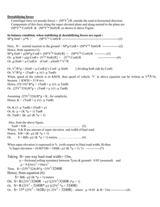 Destabilizing forces
Centrifugal force (or pseudo force) = (M*V
2
)/R, outside the road in horizontal direction
Components of this force along the super elevated plane and along normal to the plane are
(M*V2
* Cosθ)/R & (M*V2
* Sinθ)/R, as shown in above Figure..
In balance condition, when stabilizing & destabilizing forces are equal :
M*g Sinθ + µ*N = (M*V2
* Cosθ)/R ;-----------------------------------------------------(1)
Here, N= normal reaction to the ground = M*g Cosθ + (M*V2
* Sinθ)/R ----------------(2)
Hence, from equation (1);
M*g Sinθ + µ[M*g Cosθ + (M*V2
* Sinθ)/R] = (M*V2
* Cosθ)/R ------------(3)
Or, g Sinθ + µ[g Cosθ + (V2
* Sinθ)/R] = (V2
* Cosθ)/R ------------------(4)
Or, g (Sinθ + µ Cosθ )= (Cosθ – µSinθ) * V2
/R
Or, V2
/R*g = (Sinθ + µ Cosθ )/ ( Cosθ –µ Sinθ) [ dividing both side by Cosθ)
Or, V2
/R*g = (Tanθ + µ )/(1- µ Tanθ)
When, speed of the vehicle is in KM/H, then speed of vehicle `V` in above equation can be written as V*5/18,
because 1 KM/H = 5/18 m/s.
Hence, (5V/18)2
/R*g = (Tanθ + µ )/(1- µ Tanθ)
Or. (25V
2
/324)/R*g = (Tanθ + µ )/(1- µ Tanθ)
Assuming (25V
2
/324)/R*g = K , for simplicity
Hence, K = (Tanθ + µ )/(1- µ Tanθ)
Or, K (1- µ Tanθ) = (Tanθ + µ)
Or, K- µ = (K *µ + 1) Tanθ
Or, Tanθ = (K- µ)/ (K *µ + 1)
Also, from the above figure,
Tanθ = S/B …………………………………………… (5)
Where, S & B are amount of super elevation and width of haul road.
Hence, S/B = (K- µ)/ (K *µ + 1)
Or, S = B(K- µ)/ (K *µ + 1) meters. …………………..(6)
When super elevation is expressed in % (with respect to Haul road width, B) then
% Super elevation = (S/B)*100 = 100(K- µ)/ (K *µ + 1) % -------------(7)
Taking B= one way haul road width= 15m,
µ = frictional rolling resistance between Tyres & ground= 0.05 (assumed) and
g = 9.81m/s
2
=10m/s
2
Then, K= (25V
2
/324)/R*g =25V
2
/3240R
Hence, from equation (6)
S= B(K- µ)/ (K *µ + 1) meters
Or, S= B (25V
2
/3240R - µ)/ [(25V
2
/3240R )*µ + 1]
Or, S= B (25V
2
- 3240R* µ)/ [(25V
2
*µ + 3240R]
Or, S= 15* (25V
2
- 162R)/ [(1.25V
2
+ 3240R] , where µ =0.05 & B= 15m ---------------(8)
 