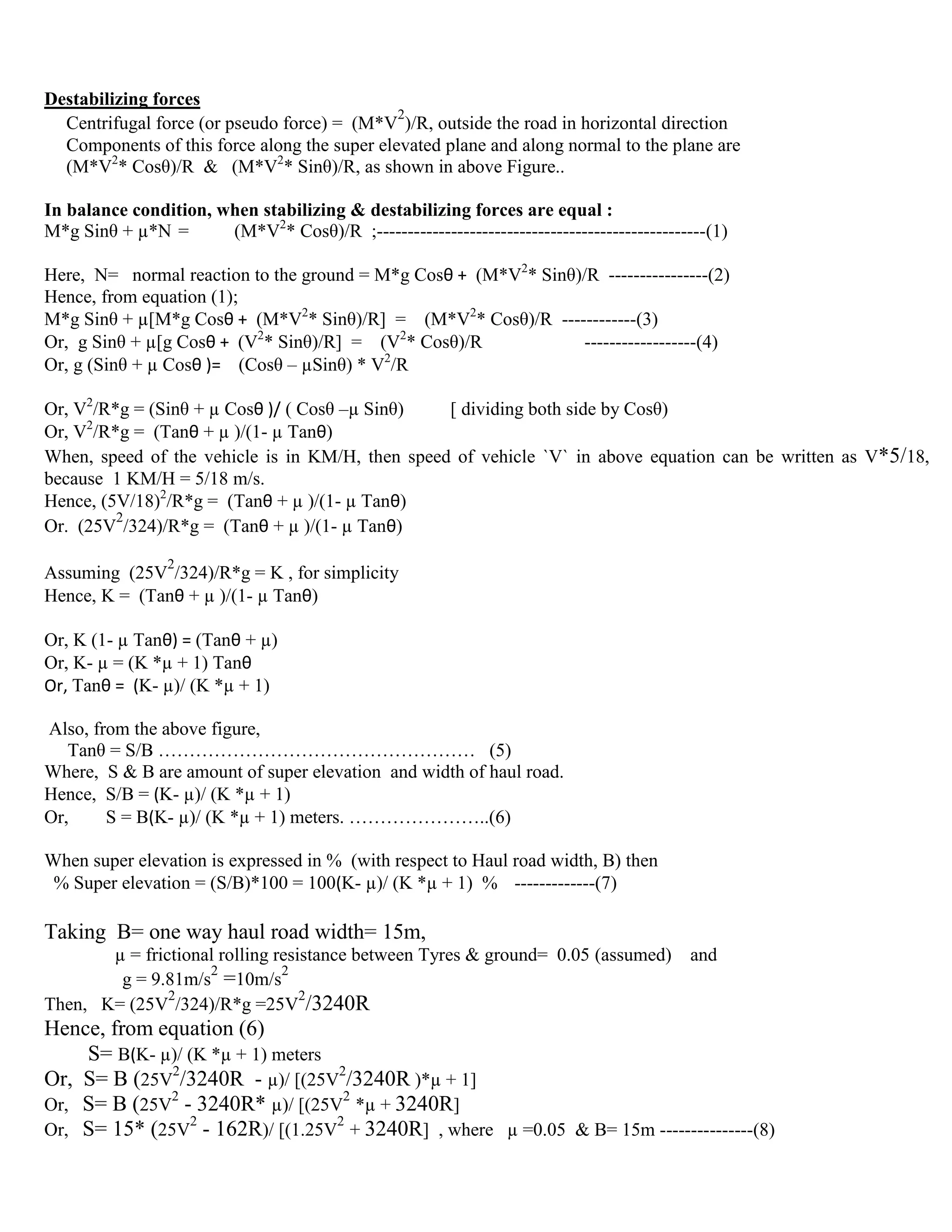 Destabilizing forces
Centrifugal force (or pseudo force) = (M*V
2
)/R, outside the road in horizontal direction
Components of this force along the super elevated plane and along normal to the plane are
(M*V2
* Cosθ)/R & (M*V2
* Sinθ)/R, as shown in above Figure..
In balance condition, when stabilizing & destabilizing forces are equal :
M*g Sinθ + µ*N = (M*V2
* Cosθ)/R ;-----------------------------------------------------(1)
Here, N= normal reaction to the ground = M*g Cosθ + (M*V2
* Sinθ)/R ----------------(2)
Hence, from equation (1);
M*g Sinθ + µ[M*g Cosθ + (M*V2
* Sinθ)/R] = (M*V2
* Cosθ)/R ------------(3)
Or, g Sinθ + µ[g Cosθ + (V2
* Sinθ)/R] = (V2
* Cosθ)/R ------------------(4)
Or, g (Sinθ + µ Cosθ )= (Cosθ – µSinθ) * V2
/R
Or, V2
/R*g = (Sinθ + µ Cosθ )/ ( Cosθ –µ Sinθ) [ dividing both side by Cosθ)
Or, V2
/R*g = (Tanθ + µ )/(1- µ Tanθ)
When, speed of the vehicle is in KM/H, then speed of vehicle `V` in above equation can be written as V*5/18,
because 1 KM/H = 5/18 m/s.
Hence, (5V/18)2
/R*g = (Tanθ + µ )/(1- µ Tanθ)
Or. (25V
2
/324)/R*g = (Tanθ + µ )/(1- µ Tanθ)
Assuming (25V
2
/324)/R*g = K , for simplicity
Hence, K = (Tanθ + µ )/(1- µ Tanθ)
Or, K (1- µ Tanθ) = (Tanθ + µ)
Or, K- µ = (K *µ + 1) Tanθ
Or, Tanθ = (K- µ)/ (K *µ + 1)
Also, from the above figure,
Tanθ = S/B …………………………………………… (5)
Where, S & B are amount of super elevation and width of haul road.
Hence, S/B = (K- µ)/ (K *µ + 1)
Or, S = B(K- µ)/ (K *µ + 1) meters. …………………..(6)
When super elevation is expressed in % (with respect to Haul road width, B) then
% Super elevation = (S/B)*100 = 100(K- µ)/ (K *µ + 1) % -------------(7)
Taking B= one way haul road width= 15m,
µ = frictional rolling resistance between Tyres & ground= 0.05 (assumed) and
g = 9.81m/s
2
=10m/s
2
Then, K= (25V
2
/324)/R*g =25V
2
/3240R
Hence, from equation (6)
S= B(K- µ)/ (K *µ + 1) meters
Or, S= B (25V
2
/3240R - µ)/ [(25V
2
/3240R )*µ + 1]
Or, S= B (25V
2
- 3240R* µ)/ [(25V
2
*µ + 3240R]
Or, S= 15* (25V
2
- 162R)/ [(1.25V
2
+ 3240R] , where µ =0.05 & B= 15m ---------------(8)
 