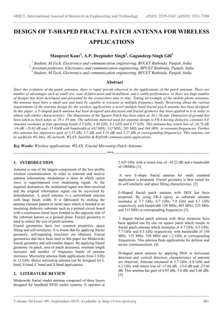 IJRET: International Journal of Research in Engineering and Technology eISSN: 2319-1163 | pISSN: 2321-7308
_______________________________________________________________________________________
Volume: 04 Issue: 09 | September-2015, Available @ http://www.ijret.org 401
DESIGN OF T-SHAPED FRACTAL PATCH ANTENNA FOR WIRELESS
APPLICATIONS
Manpreet Kaur1
, A.P. Deepinder Singh2
, Gagandeep Singh Gill3
1
Student, M.Tech, Electronics and communication engineering, BFCET Bathinda, Punjab, India
2
Assistant professor, Electronics and communication engineering, BFCET Bathinda, Punjab, India
3
Student, M.Tech, Electronics and communication engineering, BFCET Bathinda, Punjab, India
Abstract
Since the evolution of the patch antennas, there is rapid growth observed in the applications of the patch antenna. There are
number of advantages such as small size, ease of fabrication and installment, and a stable performance, so there are huge number
of designs has been developed and presented by the researchers time to time. Taking an example of the mobile phone antennas,
the antenna must have a small size and must be capable to resonate at multiple frequency bands. Reviewing about the various
requirements of the antenna design for the wireless applications a novel multiple band fractal patch antenna has been designed.
In this paper, a T-shaped patch antenna has been designed and discussed and fractal geometry has been applied to it in order to
obtain self-similar characteristics. The dimensions of the Square Patch has been taken as 36 x 36 mm. Dimension of ground has
been taken as been taken as 50 x 50 mm. The substrate material used for antenna design is FR-4 having dielectric constant 4.4.
Antenna resonates at four operating bands 3.5 GHz, 4.48 GHz, 6.1 GHz and 8.17 GHz. This antenna has return loss of -16.76 dB,
-16 dB, -28.63 dB and -15.03dB with bandwidth of 432 MHz, 332 MHz, 295 MHz and 364 MHz at resonant frequencies. Further
this antenna has impressive gain of 3.55 dBi, 5.7 dBi and 3.16 dBi and 3.27 dBi at corresponding frequencies. This antenna can
be useful for Wi-Max, 4G network, WLAN, Satellite & RADAR communication applications.
Key Words: Wireless applications, WLAN, Fractal Microstrip Patch Antenna.
--------------------------------------------------------------------***----------------------------------------------------------------------
1. INTRODUCTION
Antenna is one of the largest components of the low profile
wireless communication. In order to transmit and receive
antenna information; modulation is done in which career
wave is superimposed over modulating signal. At the
required destination, the modulated signal was then received
and the original information signal can be recovered by
demodulation. A patch antenna is a narrowband antenna
with large beam width. It is fabricated by etching the
antenna element pattern in metal trace which is bonded to an
insulating dielectric substrate such as a printed circuit board
with a continuous metal layer bonded to the opposite side of
the substrate known as a ground plane. Fractal geometry is
used to reduce the size of patch antenna.
Fractal geometries have two common properties: space
filling and self-similarity. It is found that by applying fractal
geometry, self-repeating structures are obtained. Fractal
geometries that have been used in this paper are Minkowski
fractal geometry and self-similar shapes. By applying fractal
geometry on patch, area of patch decreases, resonant length
increases and number of frequency bands of antenna
increases. Microstrip antenna finds applications from 1 GHz
to 12 GHz. Hence microstrip antenna can be designed for L
band, S band, C band and X band applications.
2. LITERATURE REVIEW
Minkowski fractal reader antenna composed of three layers
designed for handheld RFID reader systems. It operates at
2.425 GHz with a return loss of -30.22 dB and a bandwidth
of 100MHz [1].
A new E-shape fractal antenna for multi standard
application is proposed. Fractal geometry is best suited for
its self similarity and space filling characteristics. [2]
E-Shaped fractal patch antenna with DGS has been
proposed. By using FR-4 epoxy as substrate antenna
resonates at 3.7 GHz, 6.7 GHz, 7.9 GHz and 8.7 GHz
respectively with bandwidth 120 MHz, 495 MHz, 225 MHz
and 315 MHz at corresponding frequencies [3].
I shaped fractal patch antenna with three iterations have
been applied one by one on square patch which results in
fractal patch antenna which resonates at 4.7 GHz, 6.5 GHz,
7.7 GHz and 8.5 GHz respectively with bandwidth of 150
MHz, 135 MHz, 520 MHz and 1.2 GHz at corresponding
frequencies. This antenna finds applications for defense and
secure communication. [4]
H-shaped patch antenna by applying DGS in horizontal
direction and vertical direction, characteristics of antenna
are observed. Antenna resonated at 2.7 GHz, 4.8 GHz and
6.2 GHz with return loss of -17.66 dB, -13.6 dB and -23.66
dB. This antenna has gain of 6.05 dBi, 5.6 dBi and 3.66 dBi.
[5]
 