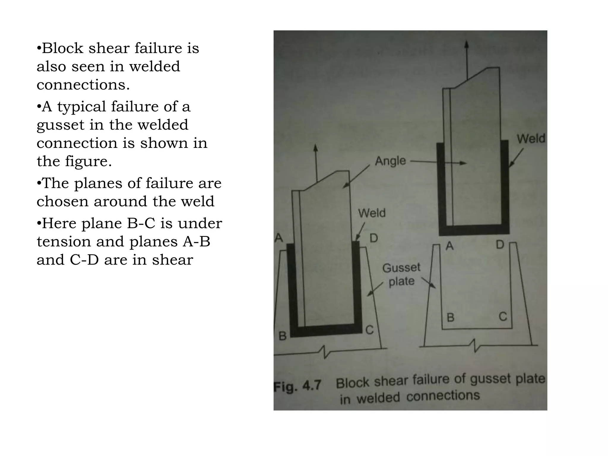 •Block shear failure is
also seen in welded
connections.
•A typical failure of a
gusset in the welded
connection is shown in
the figure.
•The planes of failure are
chosen around the weld
•Here plane B-C is under
tension and planes A-B
and C-D are in shear