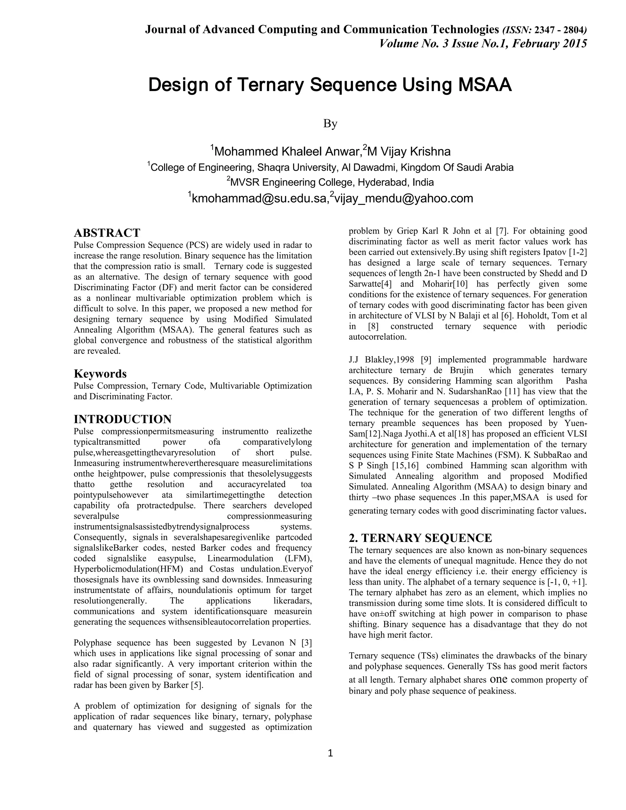 Journal of Advanced Computing and Communication Technologies (ISSN: 2347 - 2804) Volume No. 3 Issue No.1, February 2015 1 Design of Ternary Sequence Using MSAA By 1 Mohammed Khaleel Anwar,2 M Vijay Krishna 1 College of Engineering, Shaqra University, Al Dawadmi, Kingdom Of Saudi Arabia 2 MVSR Engineering College, Hyderabad, India 1 kmohammad@su.edu.sa,2 vijay_mendu@yahoo.com ABSTRACT Pulse Compression Sequence (PCS) are widely used in radar to increase the range resolution. Binary sequence has the limitation that the compression ratio is small. Ternary code is suggested as an alternative. The design of ternary sequence with good Discriminating Factor (DF) and merit factor can be considered as a nonlinear multivariable optimization problem which is difficult to solve. In this paper, we proposed a new method for designing ternary sequence by using Modified Simulated Annealing Algorithm (MSAA). The general features such as global convergence and robustness of the statistical algorithm are revealed. Keywords Pulse Compression, Ternary Code, Multivariable Optimization and Discriminating Factor. INTRODUCTION Pulse compressionpermitsmeasuring instrumentto realizethe typicaltransmitted power ofa comparativelylong pulse,whereasgettingthevaryresolution of short pulse. Inmeasuring instrumentwherevertheresquare measurelimitations onthe heightpower, pulse compressionis that thesolelysuggests thatto getthe resolution and accuracyrelated toa pointypulsehowever ata similartimegettingthe detection capability ofa protractedpulse. There searchers developed severalpulse compressionmeasuring instrumentsignalsassistedbytrendysignalprocess systems. Consequently, signals in severalshapesaregivenlike partcoded signalslikeBarker codes, nested Barker codes and frequency coded signalslike easypulse, Linearmodulation (LFM), Hyperbolicmodulation(HFM) and Costas undulation.Everyof thosesignals have its ownblessing sand downsides. Inmeasuring instrumentstate of affairs, noundulationis optimum for target resolutiongenerally. The applications likeradars, communications and system identificationsquare measurein generating the sequences withsensibleautocorrelation properties. Polyphase sequence has been suggested by Levanon N [3] which uses in applications like signal processing of sonar and also radar significantly. A very important criterion within the field of signal processing of sonar, system identification and radar has been given by Barker [5]. A problem of optimization for designing of signals for the application of radar sequences like binary, ternary, polyphase and quaternary has viewed and suggested as optimization problem by Griep Karl R John et al [7]. For obtaining good discriminating factor as well as merit factor values work has been carried out extensively.By using shift registers Ipatov [1-2] has designed a large scale of ternary sequences. Ternary sequences of length 2n-1 have been constructed by Shedd and D Sarwatte[4] and Moharir[10] has perfectly given some conditions for the existence of ternary sequences. For generation of ternary codes with good discriminating factor has been given in architecture of VLSI by N Balaji et al [6]. Hoholdt, Tom et al in [8] constructed ternary sequence with periodic autocorrelation. J.J Blakley,1998 [9] implemented programmable hardware architecture ternary de Brujin which generates ternary sequences. By considering Hamming scan algorithm Pasha I.A, P. S. Moharir and N. SudarshanRao [11] has view that the generation of ternary sequencesas a problem of optimization. The technique for the generation of two different lengths of ternary preamble sequences has been proposed by Yuen- Sam[12].Naga Jyothi.A et al[18] has proposed an efficient VLSI architecture for generation and implementation of the ternary sequences using Finite State Machines (FSM). K SubbaRao and S P Singh [15,16] combined Hamming scan algorithm with Simulated Annealing algorithm and proposed Modified Simulated. Annealing Algorithm (MSAA) to design binary and thirty –two phase sequences .In this paper,MSAA is used for generating ternary codes with good discriminating factor values. 2. TERNARY SEQUENCE The ternary sequences are also known as non-binary sequences and have the elements of unequal magnitude. Hence they do not have the ideal energy efficiency i.e. their energy efficiency is less than unity. The alphabet of a ternary sequence is [-1, 0, +1]. The ternary alphabet has zero as an element, which implies no transmission during some time slots. It is considered difficult to have on±off switching at high power in comparison to phase shifting. Binary sequence has a disadvantage that they do not have high merit factor. Ternary sequence (TSs) eliminates the drawbacks of the binary and polyphase sequences. Generally TSs has good merit factors at all length. Ternary alphabet shares one common property of binary and poly phase sequence of peakiness. 