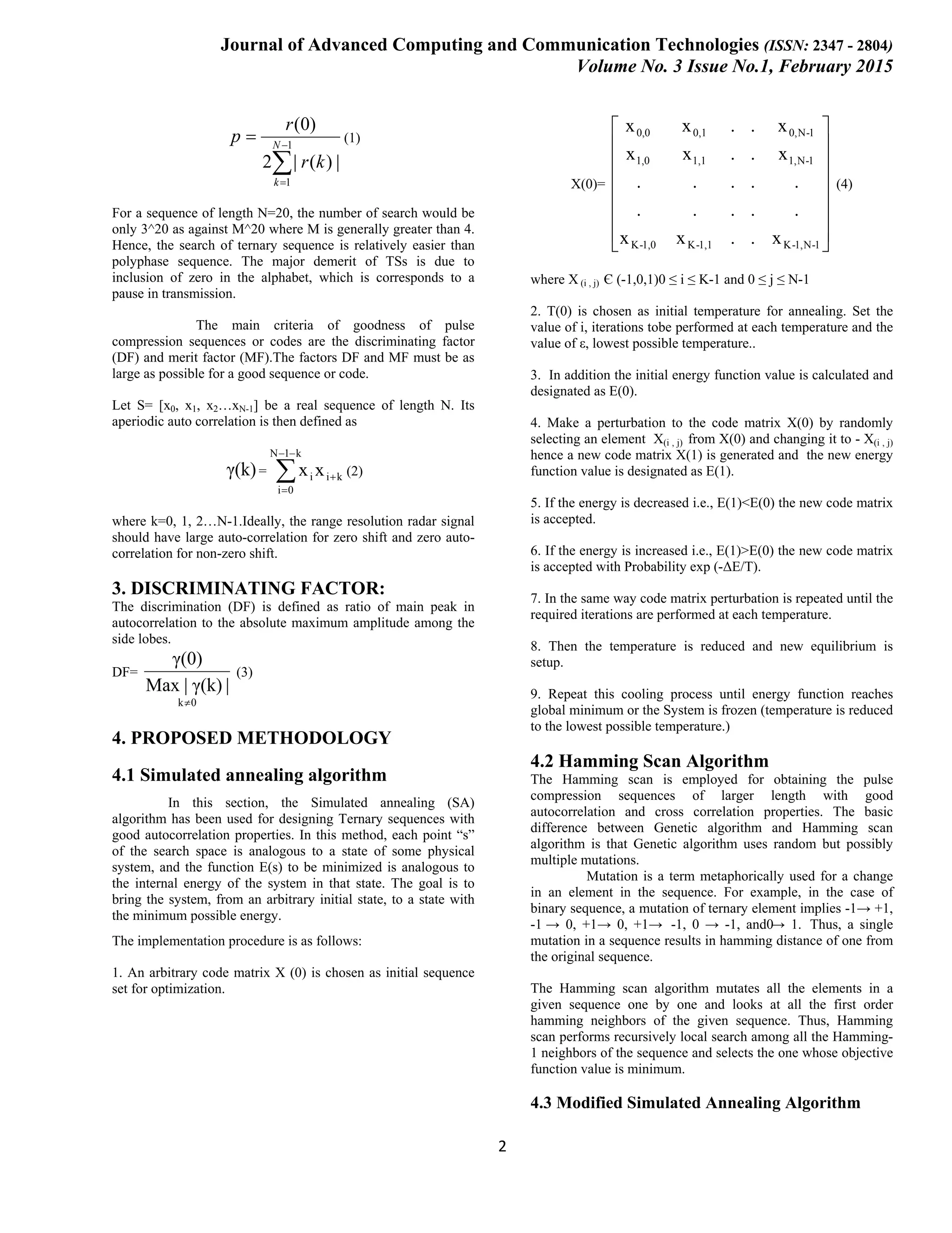 Journal of Advanced Computing and Communication Technologies (ISSN: 2347 - 2804) Volume No. 3 Issue No.1, February 2015 2 ∑ − = = 1 1 |)(|2 )0( N k kr r p (1) For a sequence of length N=20, the number of search would be only 3^20 as against M^20 where M is generally greater than 4. Hence, the search of ternary sequence is relatively easier than polyphase sequence. The major demerit of TSs is due to inclusion of zero in the alphabet, which is corresponds to a pause in transmission. The main criteria of goodness of pulse compression sequences or codes are the discriminating factor (DF) and merit factor (MF).The factors DF and MF must be as large as possible for a good sequence or code. Let S= [x0, x1, x2…xN-1] be a real sequence of length N. Its aperiodic auto correlation is then defined as γ(k)= ki k1N 0i i xx + −− = ∑ (2) where k=0, 1, 2…N-1.Ideally, the range resolution radar signal should have large auto-correlation for zero shift and zero auto- correlation for non-zero shift. 3. DISCRIMINATING FACTOR: The discrimination (DF) is defined as ratio of main peak in autocorrelation to the absolute maximum amplitude among the side lobes. DF= 0k |γ(k)|Max γ(0) ≠ (3) 4. PROPOSED METHODOLOGY 4.1 Simulated annealing algorithm In this section, the Simulated annealing (SA) algorithm has been used for designing Ternary sequences with good autocorrelation properties. In this method, each point “s” of the search space is analogous to a state of some physical system, and the function E(s) to be minimized is analogous to the internal energy of the system in that state. The goal is to bring the system, from an arbitrary initial state, to a state with the minimum possible energy. The implementation procedure is as follows: 1. An arbitrary code matrix X (0) is chosen as initial sequence set for optimization. X(0)=                 1-N1,-K1,1-K1,0-K 1-N1,1,11,0 1-N0,0,10,0 x..xx ..... ..... x..xx x..xx (4) where X (i , j) Є (-1,0,1)0 ≤ i ≤ K-1 and 0 ≤ j ≤ N-1 2. T(0) is chosen as initial temperature for annealing. Set the value of i, iterations tobe performed at each temperature and the value of ε, lowest possible temperature.. 3. In addition the initial energy function value is calculated and designated as E(0). 4. Make a perturbation to the code matrix X(0) by randomly selecting an element X(i , j) from X(0) and changing it to - X(i , j) hence a new code matrix X(1) is generated and the new energy function value is designated as E(1). 5. If the energy is decreased i.e., E(1)<E(0) the new code matrix is accepted. 6. If the energy is increased i.e., E(1)>E(0) the new code matrix is accepted with Probability exp (-ΔE/T). 7. In the same way code matrix perturbation is repeated until the required iterations are performed at each temperature. 8. Then the temperature is reduced and new equilibrium is setup. 9. Repeat this cooling process until energy function reaches global minimum or the System is frozen (temperature is reduced to the lowest possible temperature.) 4.2 Hamming Scan Algorithm The Hamming scan is employed for obtaining the pulse compression sequences of larger length with good autocorrelation and cross correlation properties. The basic difference between Genetic algorithm and Hamming scan algorithm is that Genetic algorithm uses random but possibly multiple mutations. Mutation is a term metaphorically used for a change in an element in the sequence. For example, in the case of binary sequence, a mutation of ternary element implies -1→ +1, -1 → 0, +1→ 0, +1→ -1, 0 → -1, and0→ 1. Thus, a single mutation in a sequence results in hamming distance of one from the original sequence. The Hamming scan algorithm mutates all the elements in a given sequence one by one and looks at all the first order hamming neighbors of the given sequence. Thus, Hamming scan performs recursively local search among all the Hamming- 1 neighbors of the sequence and selects the one whose objective function value is minimum. 4.3 Modified Simulated Annealing Algorithm 
