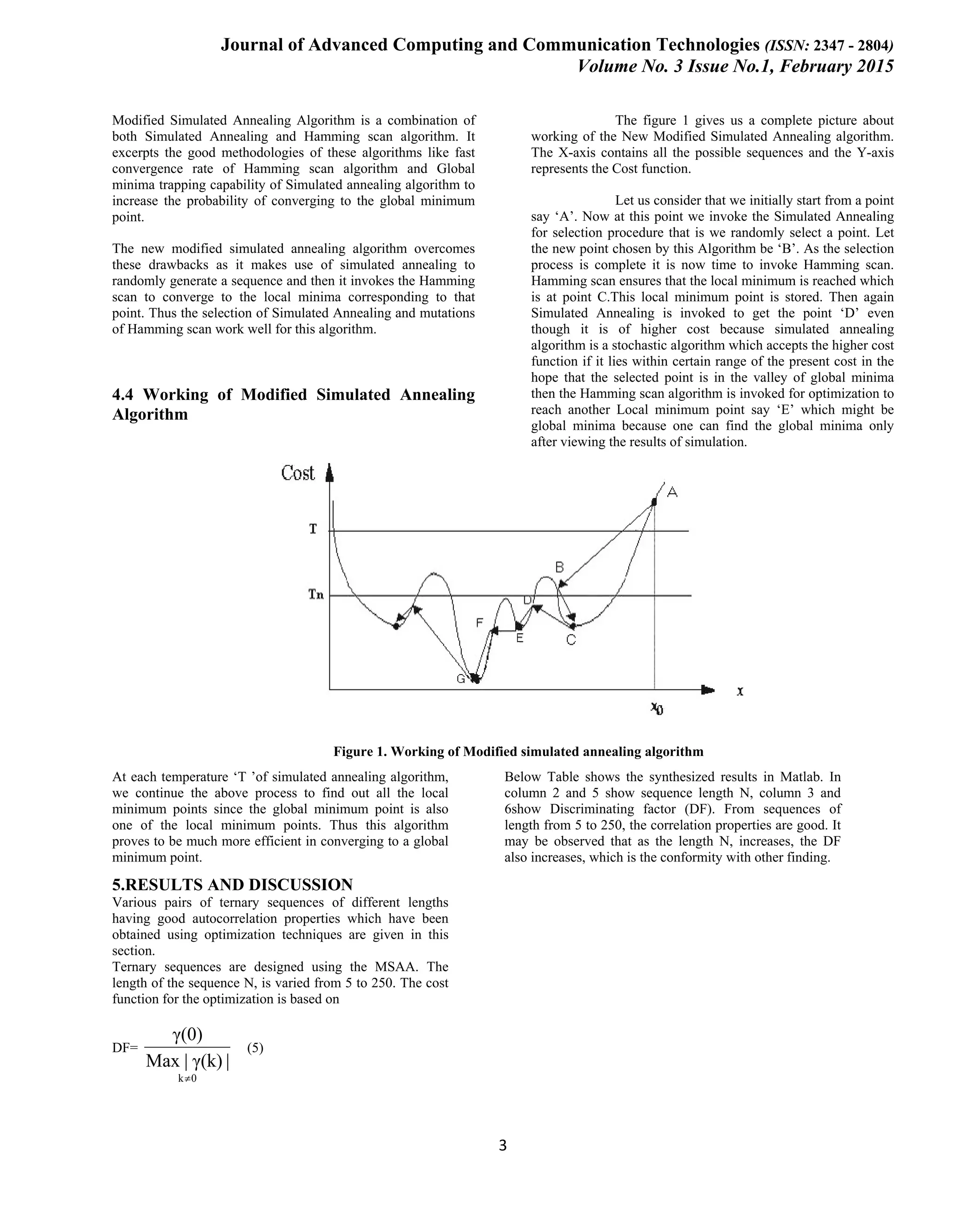 Journal of Advanced Computing and Communication Technologies (ISSN: 2347 - 2804) Volume No. 3 Issue No.1, February 2015 3 Modified Simulated Annealing Algorithm is a combination of both Simulated Annealing and Hamming scan algorithm. It excerpts the good methodologies of these algorithms like fast convergence rate of Hamming scan algorithm and Global minima trapping capability of Simulated annealing algorithm to increase the probability of converging to the global minimum point. The new modified simulated annealing algorithm overcomes these drawbacks as it makes use of simulated annealing to randomly generate a sequence and then it invokes the Hamming scan to converge to the local minima corresponding to that point. Thus the selection of Simulated Annealing and mutations of Hamming scan work well for this algorithm. 4.4 Working of Modified Simulated Annealing Algorithm The figure 1 gives us a complete picture about working of the New Modified Simulated Annealing algorithm. The X-axis contains all the possible sequences and the Y-axis represents the Cost function. Let us consider that we initially start from a point say ‘A’. Now at this point we invoke the Simulated Annealing for selection procedure that is we randomly select a point. Let the new point chosen by this Algorithm be ‘B’. As the selection process is complete it is now time to invoke Hamming scan. Hamming scan ensures that the local minimum is reached which is at point C.This local minimum point is stored. Then again Simulated Annealing is invoked to get the point ‘D’ even though it is of higher cost because simulated annealing algorithm is a stochastic algorithm which accepts the higher cost function if it lies within certain range of the present cost in the hope that the selected point is in the valley of global minima then the Hamming scan algorithm is invoked for optimization to reach another Local minimum point say ‘E’ which might be global minima because one can find the global minima only after viewing the results of simulation. Figure 1. Working of Modified simulated annealing algorithm At each temperature ‘T ’of simulated annealing algorithm, we continue the above process to find out all the local minimum points since the global minimum point is also one of the local minimum points. Thus this algorithm proves to be much more efficient in converging to a global minimum point. 5.RESULTS AND DISCUSSION Various pairs of ternary sequences of different lengths having good autocorrelation properties which have been obtained using optimization techniques are given in this section. Ternary sequences are designed using the MSAA. The length of the sequence N, is varied from 5 to 250. The cost function for the optimization is based on DF= 0k |γ(k)|Max γ(0) ≠ (5) Below Table shows the synthesized results in Matlab. In column 2 and 5 show sequence length N, column 3 and 6show Discriminating factor (DF). From sequences of length from 5 to 250, the correlation properties are good. It may be observed that as the length N, increases, the DF also increases, which is the conformity with other finding. 