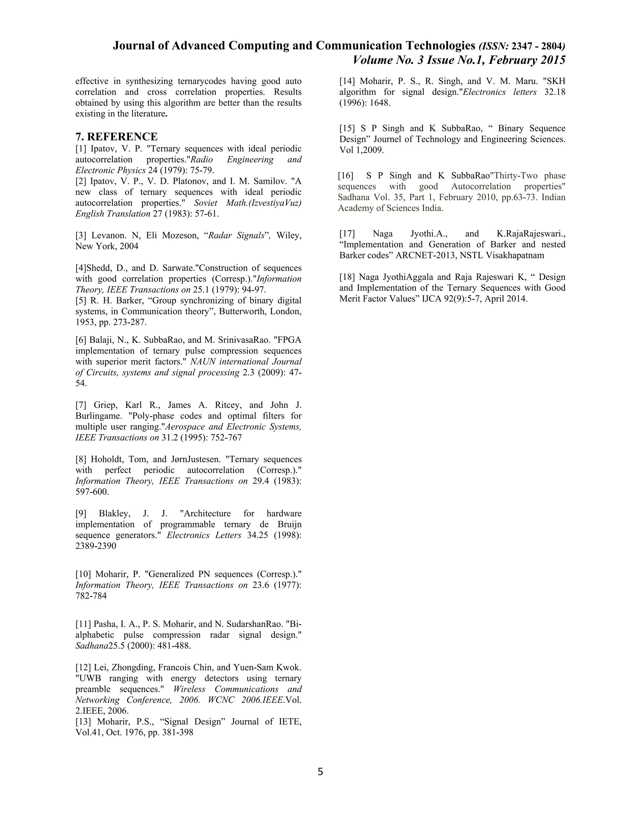 Journal of Advanced Computing and Communication Technologies (ISSN: 2347 - 2804) Volume No. 3 Issue No.1, February 2015 5 effective in synthesizing ternarycodes having good auto correlation and cross correlation properties. Results obtained by using this algorithm are better than the results existing in the literature. 7. REFERENCE [1] Ipatov, V. P. "Ternary sequences with ideal periodic autocorrelation properties."Radio Engineering and Electronic Physics 24 (1979): 75-79. [2] Ipatov, V. P., V. D. Platonov, and I. M. Samilov. "A new class of ternary sequences with ideal periodic autocorrelation properties." Soviet Math.(IzvestiyaVuz) English Translation 27 (1983): 57-61. [3] Levanon. N, Eli Mozeson, “Radar Signals”, Wiley, New York, 2004 [4]Shedd, D., and D. Sarwate."Construction of sequences with good correlation properties (Corresp.)."Information Theory, IEEE Transactions on 25.1 (1979): 94-97. [5] R. H. Barker, “Group synchronizing of binary digital systems, in Communication theory”, Butterworth, London, 1953, pp. 273-287. [6] Balaji, N., K. SubbaRao, and M. SrinivasaRao. "FPGA implementation of ternary pulse compression sequences with superior merit factors." NAUN international Journal of Circuits, systems and signal processing 2.3 (2009): 47- 54. [7] Griep, Karl R., James A. Ritcey, and John J. Burlingame. "Poly-phase codes and optimal filters for multiple user ranging."Aerospace and Electronic Systems, IEEE Transactions on 31.2 (1995): 752-767 [8] Hoholdt, Tom, and JørnJustesen. "Ternary sequences with perfect periodic autocorrelation (Corresp.)." Information Theory, IEEE Transactions on 29.4 (1983): 597-600. [9] Blakley, J. J. "Architecture for hardware implementation of programmable ternary de Bruijn sequence generators." Electronics Letters 34.25 (1998): 2389-2390 [10] Moharir, P. "Generalized PN sequences (Corresp.)." Information Theory, IEEE Transactions on 23.6 (1977): 782-784 [11] Pasha, I. A., P. S. Moharir, and N. SudarshanRao. "Bi- alphabetic pulse compression radar signal design." Sadhana25.5 (2000): 481-488. [12] Lei, Zhongding, Francois Chin, and Yuen-Sam Kwok. "UWB ranging with energy detectors using ternary preamble sequences." Wireless Communications and Networking Conference, 2006. WCNC 2006.IEEE.Vol. 2.IEEE, 2006. [13] Moharir, P.S., “Signal Design” Journal of IETE, Vol.41, Oct. 1976, pp. 381-398 [14] Moharir, P. S., R. Singh, and V. M. Maru. "SKH algorithm for signal design."Electronics letters 32.18 (1996): 1648. [15] S P Singh and K SubbaRao, “ Binary Sequence Design” Journel of Technology and Engineering Sciences. Vol 1,2009. [16] S P Singh and K SubbaRao"Thirty-Two phase sequences with good Autocorrelation properties" Sadhana Vol. 35, Part 1, February 2010, pp.63-73. Indian Academy of Sciences India. [17] Naga Jyothi.A., and K.RajaRajeswari., “Implementation and Generation of Barker and nested Barker codes” ARCNET-2013, NSTL Visakhapatnam [18] Naga JyothiAggala and Raja Rajeswari K, “ Design and Implementation of the Ternary Sequences with Good Merit Factor Values” IJCA 92(9):5-7, April 2014. 