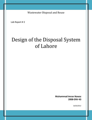 Wastewater Disposal and Reuse


Lab Report # 2




Design of the Disposal System
          of Lahore




                                      Muhammad Imran Nawaz
                                               2008-ENV-43

                                                   26/03/2012
 