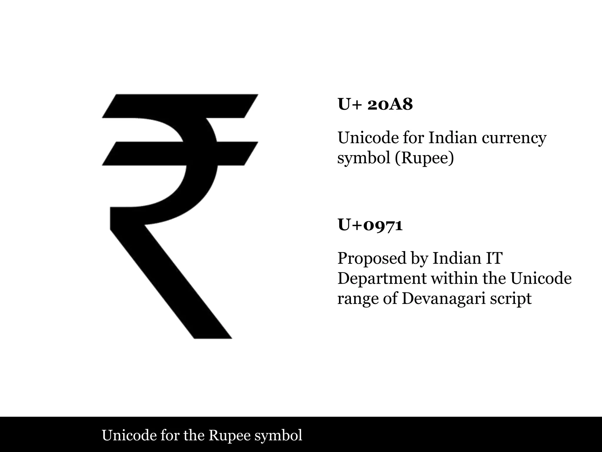 U+ 20A8

                               Unicode for Indian currency
                               symbol (Rupee)


                               U+0971

                               Proposed by Indian IT
                               Department within the Unicode
                               range of Devanagari script




Unicode for the Rupee symbol
 