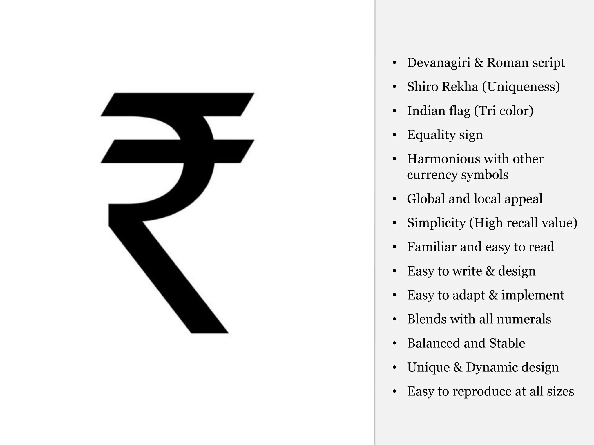 • Devanagiri & Roman script
• Shiro Rekha (Uniqueness)
• Indian flag (Tri color)
• Equality sign
• Harmonious with other
  currency symbols
• Global and local appeal
• Simplicity (High recall value)
• Familiar and easy to read
• Easy to write & design
• Easy to adapt & implement
• Blends with all numerals
• Balanced and Stable
• Unique & Dynamic design
• Easy to reproduce at all sizes
 