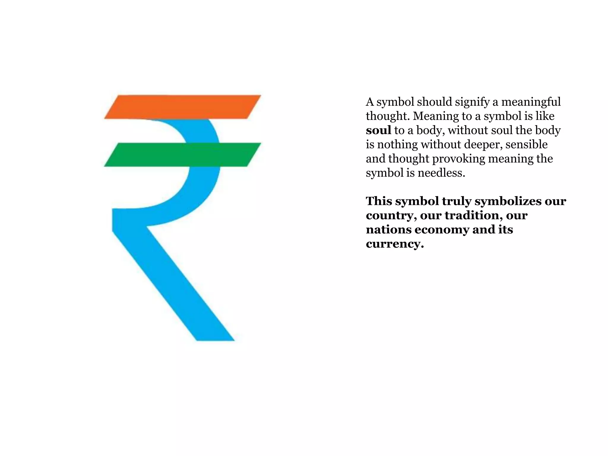 A symbol should signify a meaningful
thought. Meaning to a symbol is like
soul to a body, without soul the body
is nothing without deeper, sensible
and thought provoking meaning the
symbol is needless.

This symbol truly symbolizes our
country, our tradition, our
nations economy and its
currency.
 