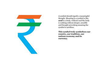 A symbol should signify a meaningful
thought. Meaning to a symbol is like
soul to a body, without soul the body
is nothing without deeper, sensible
and thought provoking meaning the
symbol is needless.

This symbol truly symbolizes our
country, our tradition, our
nations economy and its
currency.
 