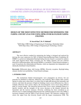 International Journal of Electronics and Communication Engineering & Technology (IJECET),
ISSN 0976 – 6464(Print), ISSN 0976 – 6472(Online) Volume 4, Issue 3, May – June (2013), © IAEME
227
DESIGN OF THE MOST EFFECTIVE METHOD FOR MINIMIZING THE
FADING AND SEP ANALYSIS USING DPSK OVER RAYLEIGH FADING
CHANNEL
B. Suresh Ram1
, Dr. P. Siddaiah2
1
(ECE Dept, CMR College of Engineering & Technology, Hyderabad, India)
2
(ECE Dept, Dean, ANU College of Engineering & Technology, Guntur)
ABSTRACT
The most effective method for minimizing the fading is designed and analyzed by
deriving the exact expression for SEP of Hybrid Selection/Maximal Ratio Combining (H-
S/MRC) is carried out. Independent Rayleigh fading diversity branch is assumed for analysis
with equal Signal-to-Noise Ratio averaged over the fading channels and non coherent
detection of differential phase shift keying (DPSK) is considered. Virtual branch technique is
used. It transforms the ordered physical branches, which are dependent into independent, and
identically distributed virtual branches.
Keywords: Differential phase shift keying (DPSK), Diversity reception, Rayleigh fading
channel, Symbol error probability, Virtual branch technique.
1. INTRODUCTION
The mechanisms behind electromagnetic wave propagation are diverse, but can
generally be attributed to reflection, diffraction, and scattering. Most cellular radio systems
operate in urban areas where there is no direct line-of-sight path between the transmitter and
receiver, and where the presence of high-rise buildings causes severe diffraction loss. Due to
multiple reflections from various objects, the electromagnetic waves travel along different
paths of varying lengths. The interaction between these waves causes multipath fading at a
specific location, and the strengths of the waves decrease as the distance between the
transmitter and the receiver increases. Diversity combining has been considered as an
efficient way to combat multipath fading because the combined signal-to-noise ratio (SNR) is
increased compared with the SNR of each diversity branch. The Selection combiner (SC)
selects the signal from that diversity branch with the largest instantaneous SNR. The
INTERNATIONAL JOURNAL OF ELECTRONICS AND
COMMUNICATION ENGINEERING & TECHNOLOGY (IJECET)
ISSN 0976 – 6464(Print)
ISSN 0976 – 6472(Online)
Volume 4, Issue 3, May – June, 2013, pp. 227-231
© IAEME: www.iaeme.com/ijecet.asp
Journal Impact Factor (2013): 5.8896 (Calculated by GISI)
www.jifactor.com
IJECET
© I A E M E
 