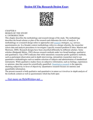 Design Of The Research Design Essay
CHAPTER 4
DESIGN OF THE STUDY
4.1 INTRODUCTION
This chapter describes the methodology and research design of the study. The methodology
describes the broad scheme or plan of the research and elaborates the tools of analysis. A
methodology or a research design refers to approaches and research strategies, e.g. surveys;
questionnaires etc. In a broader context methodology refers to a design whereby, the researcher
selects data and analysis procedures to investigate a specific research problem (Cohen, Manion and
Morrison; 2008). Research designs have been classified differently by different scholars. Some
scholars (Bodgan& Biklen, 1982) discuss research methods under two broad headings: qualitative
and quantitative. Gay (1987) indicates that while naturalistic researcher prefer qualitative methods,
such as participant observation and in depth interviewing, rationalistic researchers tend to use
quantitative methodologies such as random selection of subjects and administration of standardized
instruments. While qualitative studies focus on subjective information, such as feelings, experiences
or opinions: data that cannot be scientifically quantified. Quantitative research is the opposite,
shunning subjectivity in favor of objectivity. Quantitative research focuses on statistics and
quantifiable information.
The present research is both qualitative and quantitative in nature as it involves in–depth analysis of
the textbook content as well as questionnaire which has both open
... Get more on HelpWriting.net ...
 