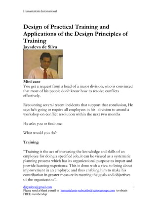 Humantalents International




Design of Practical Training and
Applications of the Design Principles of
Training
Jayadeva de Silva




Mini case
You get a request from a head of a major division, who is convinced
that most of his people don't know how to resolve conflicts
effectively.

Recounting several recent incidents that support that conclusion, He
says he's going to require all employees in his division to attend a
workshop on conflict resolution within the next two months

He asks you to find one.

What would you do?

Training

“Training is the act of increasing the knowledge and skills of an
employee for doing a specified job, it can be viewed as a systematic
planning process which has its organizational purpose to impart and
provide learning experience. This is done with a view to bring about
improvement in an employee and thus enabling him to make his
contribution in greater measure in meeting the goals and objectives
of the organization”.
djayadeva@gmail.com                                                              1
Please send a blank e mail to humantalents-subscribe@yahoogroups.com to obtain
FREE membership
 
