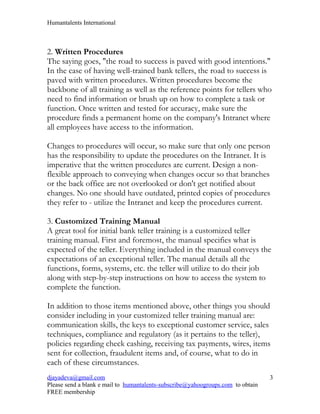 Humantalents International



2. Written Procedures
The saying goes, "the road to success is paved with good intentions."
In the case of having well-trained bank tellers, the road to success is
paved with written procedures. Written procedures become the
backbone of all training as well as the reference points for tellers who
need to find information or brush up on how to complete a task or
function. Once written and tested for accuracy, make sure the
procedure finds a permanent home on the company's Intranet where
all employees have access to the information.

Changes to procedures will occur, so make sure that only one person
has the responsibility to update the procedures on the Intranet. It is
imperative that the written procedures are current. Design a non-
flexible approach to conveying when changes occur so that branches
or the back office are not overlooked or don't get notified about
changes. No one should have outdated, printed copies of procedures
they refer to - utilize the Intranet and keep the procedures current.

3. Customized Training Manual
A great tool for initial bank teller training is a customized teller
training manual. First and foremost, the manual specifies what is
expected of the teller. Everything included in the manual conveys the
expectations of an exceptional teller. The manual details all the
functions, forms, systems, etc. the teller will utilize to do their job
along with step-by-step instructions on how to access the system to
complete the function.

In addition to those items mentioned above, other things you should
consider including in your customized teller training manual are:
communication skills, the keys to exceptional customer service, sales
techniques, compliance and regulatory (as it pertains to the teller),
policies regarding check cashing, receiving tax payments, wires, items
sent for collection, fraudulent items and, of course, what to do in
each of these circumstances.
djayadeva@gmail.com                                                              3
Please send a blank e mail to humantalents-subscribe@yahoogroups.com to obtain
FREE membership
 