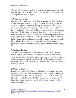 Humantalents International


This list is by no means inclusive; the manual needs to represent all
that the bank has determined an exceptional teller needs to know to
accomplish and meet that goal.

4. Ongoing Training
Ongoing teller training should definitely occur when there has been a
change to a system, procedure, process, function, or regulation, or
when the employee cannot properly perform any of these. I would
also recommend that your bank take a look at those critical success
factors and make certain you build some ongoing teller training days
into your calendar for those as well. For instance, tellers need to be
reminded periodically what to do in case of a hold-up, how to handle
angry and difficult customers, how to stay positive, how to dress and
behave in a professional manner, as well as how to sell and persuade,
how to listen for meaning, how to maintain security codes and
passwords, how to detect fraud, and product and service knowledge,
etc.

5. Training Topics
The topics for ongoing teller training are numerous and are only
limited by what you perceive a teller should know to be successful.
Time management, stress management, presentation skills, computer
skills (basic and advanced), problem-solving skills, decision-making
skills and leadership skills are a few I would add to a teller's ongoing
training skill sets.

6. When to Train
Bankers have a lot of special days in banking, so when to train can
become a nightmare. Supervisors will say, "No Mondays or Fridays,"
"Never the day before or after a holiday," "Not on the first, third,
fifteenth, or end of the month." Not many good training days left!
Since time is at a premium, I would utilize every avenue I could to
make training happen.


djayadeva@gmail.com                                                              4
Please send a blank e mail to humantalents-subscribe@yahoogroups.com to obtain
FREE membership
 
