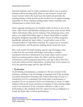Humantalents International


Internal webinars and/or video conferences allow you to conduct
training without inviting bank tellers to one location. Lunch and
Learn sessions where the bank buys the lunch and provides the
training during a lunch period can be an ideal way to impart learning,
especially for those ongoing training topics where reminder and
enhancement is what you're after.

Some ongoing training may be handled within an hour or two at the
most. After-hours and Saturday training can cause some moans from
tellers and trainers alike, but by making it fun and giving away a few
prizes, you might find tellers eager to attend. Send tellers to public
programs designed especially for tellers. Invest in online programs
specifically tailored for bank tellers. I would utilize some of the
seasoned tellers to help deliver training. It's a great way to reward a
good performer, and the person training always learns the most.

Do a web search for bank training options and investigate what
works best for your bank and budget. Subscribe to website
newsletters that have information your bank tellers need to know.
Send out training packets where the tellers read the enclosed
information, answer prepared questions, and sign a sheet they have
read and understood the information, sending back to the trainer (or
you) the questions page and the sign-off sheet.

7. Evaluation
In all training circumstances, evaluation is the key to know if the
training is sticking, if the knowledge is imparted, and if the learning
occurred. Interaction Training's free Teller Observation Form is a
wonderful tool for evaluating if the bank teller is performing to
standard. If you see patterns tied to not balancing or errors, it might
indicate what needs more attention in training or what training might
need to be enhanced. If the evaluation indicates a teller is not
performing to the standard, then the supervisor has an obligation to
coach the bank teller to better performance.

djayadeva@gmail.com                                                              5
Please send a blank e mail to humantalents-subscribe@yahoogroups.com to obtain
FREE membership
 