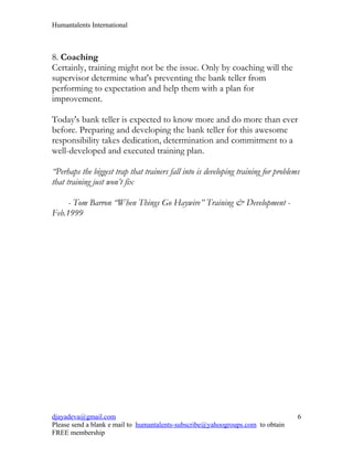 Humantalents International



8. Coaching
Certainly, training might not be the issue. Only by coaching will the
supervisor determine what's preventing the bank teller from
performing to expectation and help them with a plan for
improvement.

Today's bank teller is expected to know more and do more than ever
before. Preparing and developing the bank teller for this awesome
responsibility takes dedication, determination and commitment to a
well-developed and executed training plan.

“Perhaps the biggest trap that trainers fall into is developing training for problems
that training just won’t fix

     - Tom Barron “When Things Go Haywire” Training & Development -
Feb.1999




djayadeva@gmail.com                                                                 6
Please send a blank e mail to humantalents-subscribe@yahoogroups.com to obtain
FREE membership
 