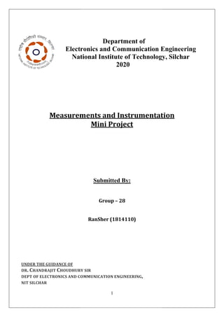 Electronics
National
Measurements
UNDER THE GUIDANCE OF
DR. CHANDRAJIT CHOUDHURY
DEPT OF ELECTRONICS AND COMMUNICATION
NIT SILCHAR
1
Department of
Electronics and Communication Engineering
ational Institute of Technology
2020
Measurements and Instrumentation
Mini Project
Submitted By:
Group – 28
RanSher (1814110)
HOUDHURY SIR
COMMUNICATION ENGINEERING,
Engineering
Technology, Silchar
Instrumentation
 