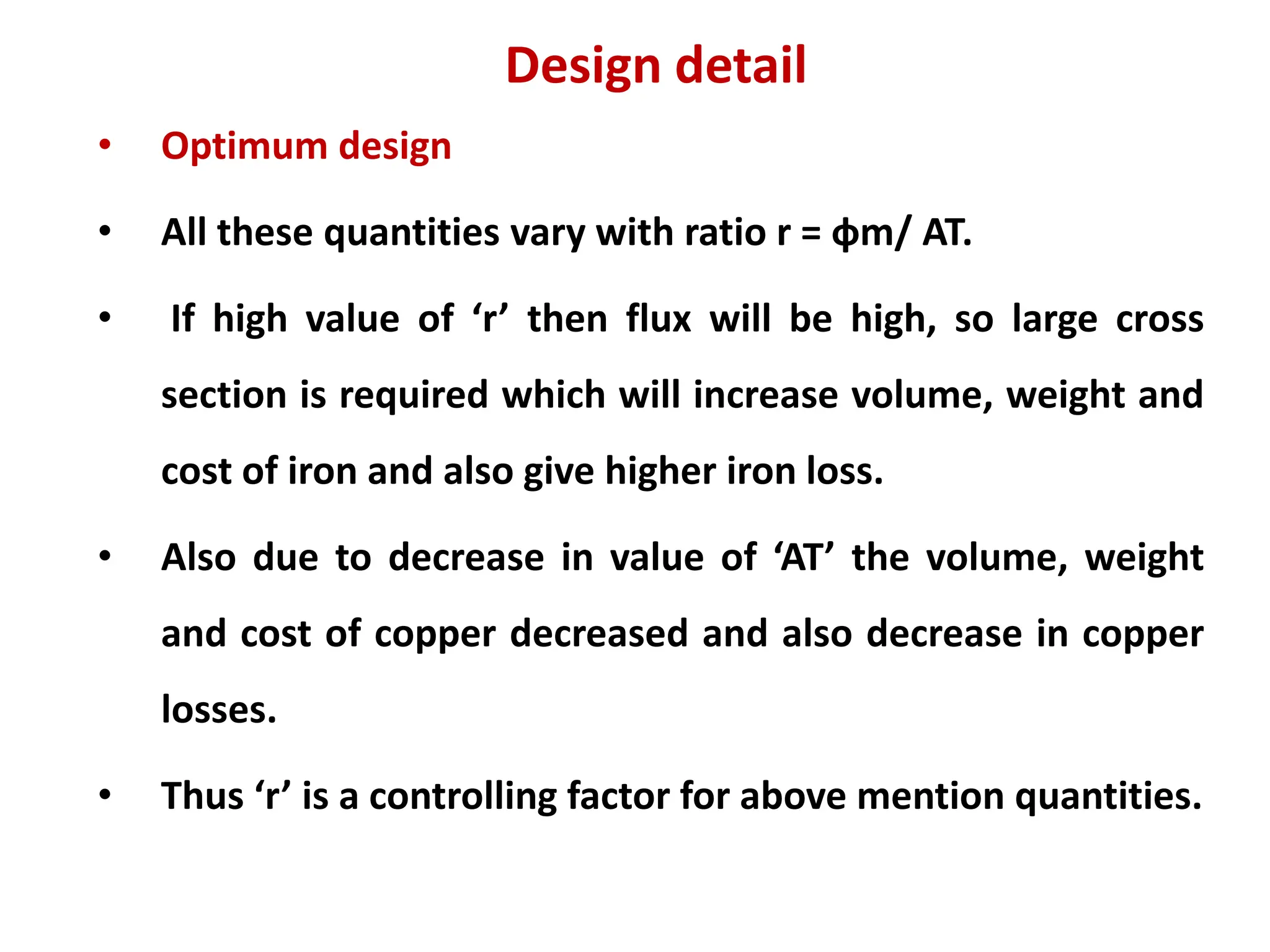 Design detail
• Optimum design
• All these quantities vary with ratio r = фm/ AT.
• If high value of ‘r’ then flux will be high, so large cross
section is required which will increase volume, weight and
cost of iron and also give higher iron loss.
• Also due to decrease in value of ‘AT’ the volume, weight
and cost of copper decreased and also decrease in copper
losses.
• Thus ‘r’ is a controlling factor for above mention quantities.
 