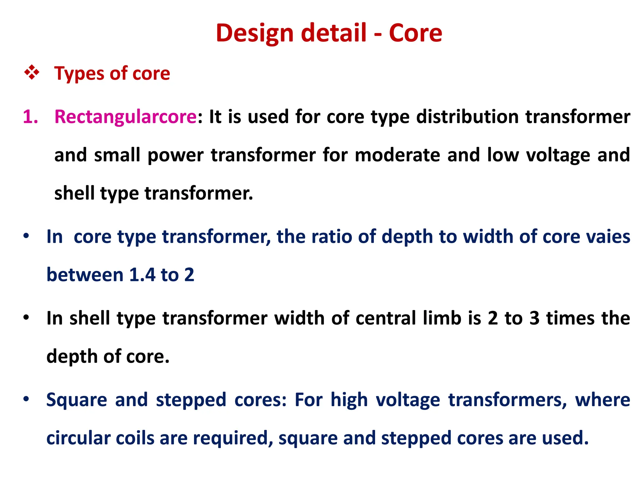 Design detail - Core
 Types of core
1. Rectangularcore: It is used for core type distribution transformer
and small power transformer for moderate and low voltage and
shell type transformer.
• In core type transformer, the ratio of depth to width of core vaies
between 1.4 to 2
• In shell type transformer width of central limb is 2 to 3 times the
depth of core.
• Square and stepped cores: For high voltage transformers, where
circular coils are required, square and stepped cores are used.
 
