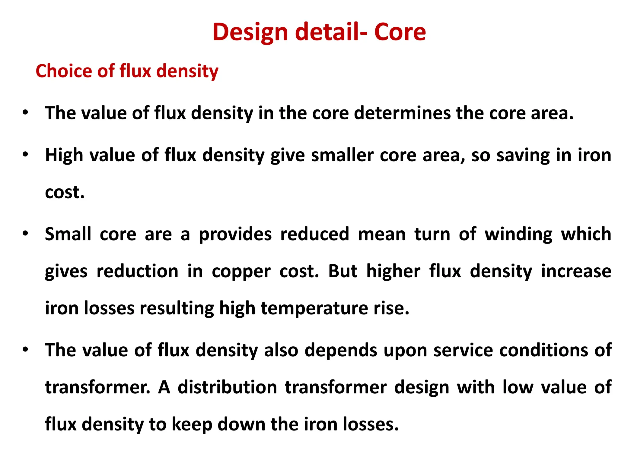 Design detail- Core
Choice of flux density
• The value of flux density in the core determines the core area.
• High value of flux density give smaller core area, so saving in iron
cost.
• Small core are a provides reduced mean turn of winding which
gives reduction in copper cost. But higher flux density increase
iron losses resulting high temperature rise.
• The value of flux density also depends upon service conditions of
transformer. A distribution transformer design with low value of
flux density to keep down the iron losses.
 