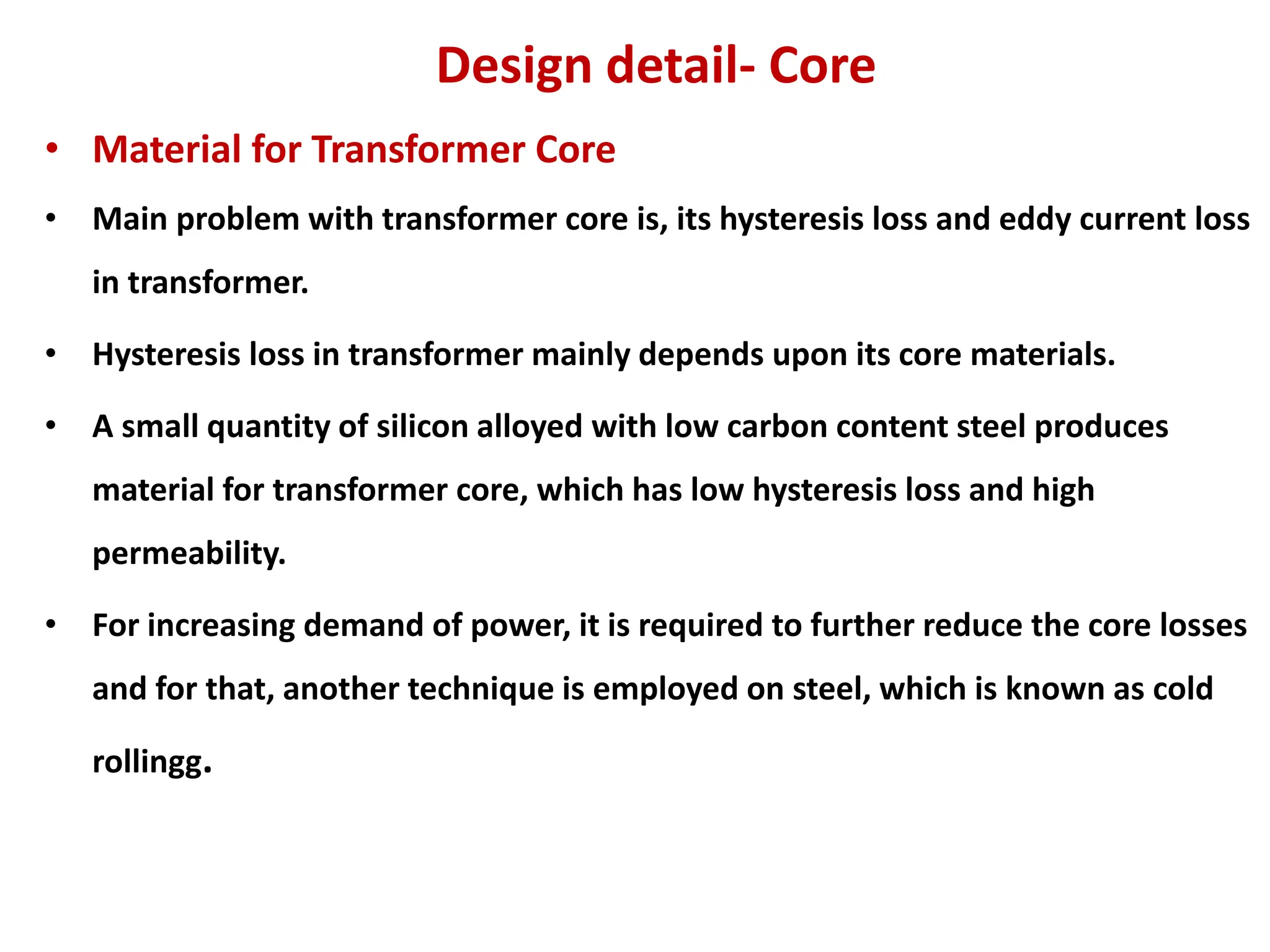 Design detail- Core
• Material for Transformer Core
• Main problem with transformer core is, its hysteresis loss and eddy current loss
in transformer.
• Hysteresis loss in transformer mainly depends upon its core materials.
• A small quantity of silicon alloyed with low carbon content steel produces
material for transformer core, which has low hysteresis loss and high
permeability.
• For increasing demand of power, it is required to further reduce the core losses
and for that, another technique is employed on steel, which is known as cold
rollingg.
 
