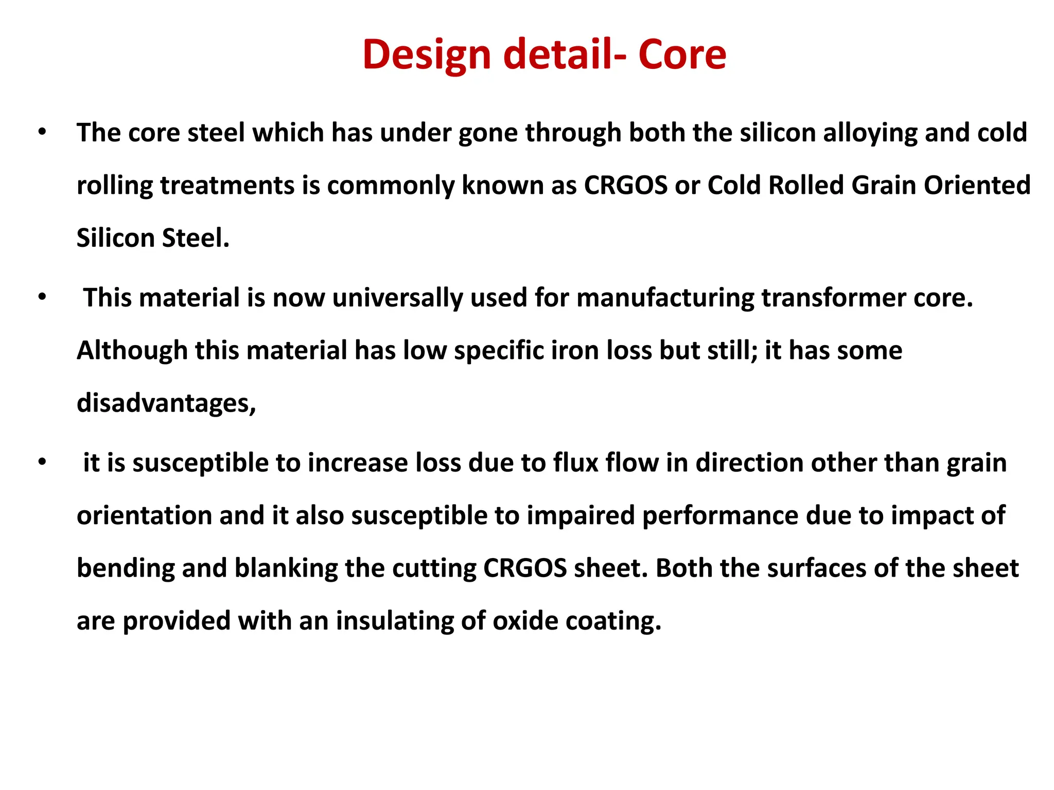 Design detail- Core
• The core steel which has under gone through both the silicon alloying and cold
rolling treatments is commonly known as CRGOS or Cold Rolled Grain Oriented
Silicon Steel.
• This material is now universally used for manufacturing transformer core.
Although this material has low specific iron loss but still; it has some
disadvantages,
• it is susceptible to increase loss due to flux flow in direction other than grain
orientation and it also susceptible to impaired performance due to impact of
bending and blanking the cutting CRGOS sheet. Both the surfaces of the sheet
are provided with an insulating of oxide coating.
 