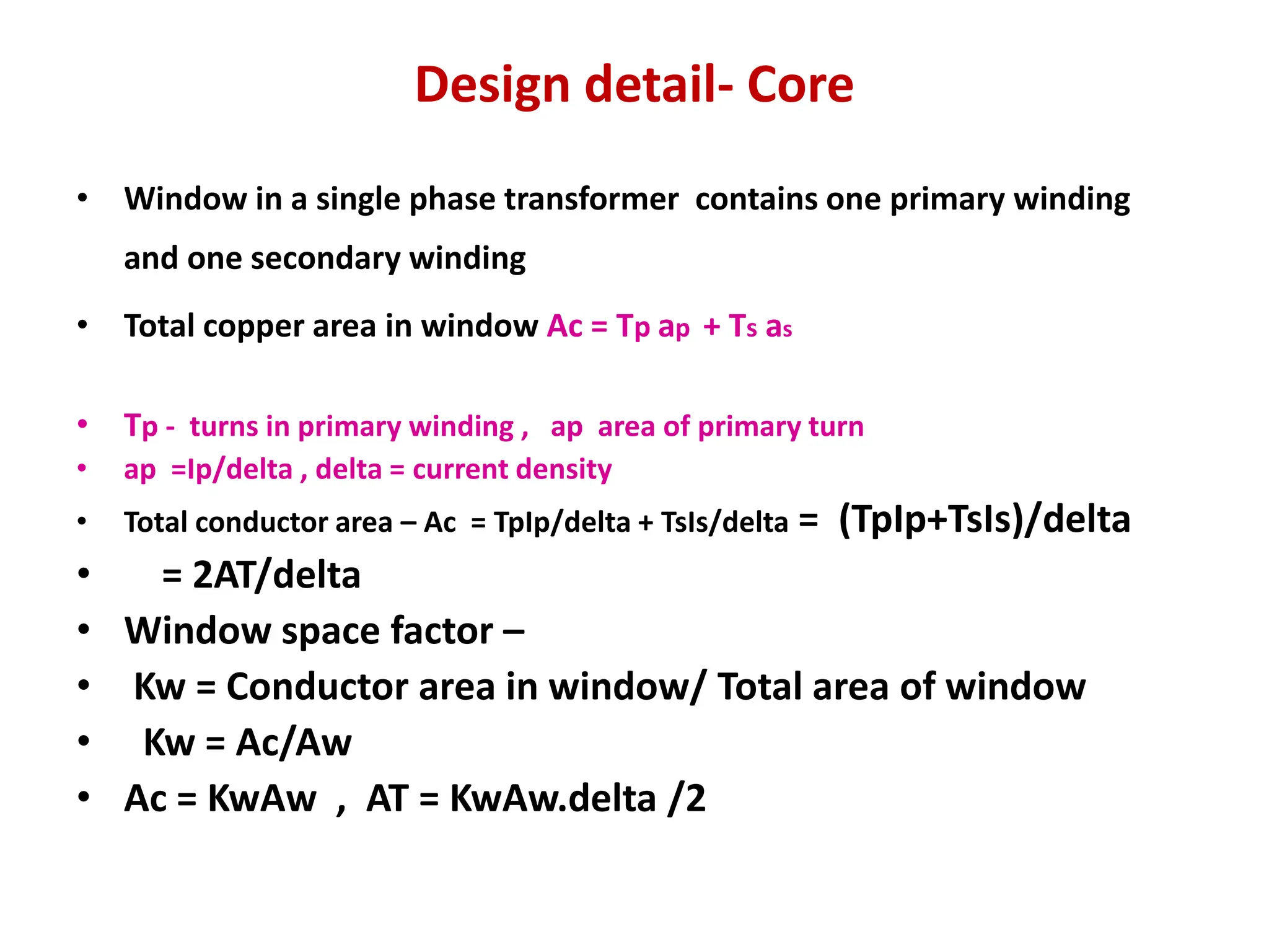 Design detail- Core
• Window in a single phase transformer contains one primary winding
and one secondary winding
• Total copper area in window Ac = Tp ap + Ts as
• Tp - turns in primary winding , ap area of primary turn
• ap =Ip/delta , delta = current density
• Total conductor area – Ac = TpIp/delta + TsIs/delta = (TpIp+TsIs)/delta
• = 2AT/delta
• Window space factor –
• Kw = Conductor area in window/ Total area of window
• Kw = Ac/Aw
• Ac = KwAw , AT = KwAw.delta /2
 
