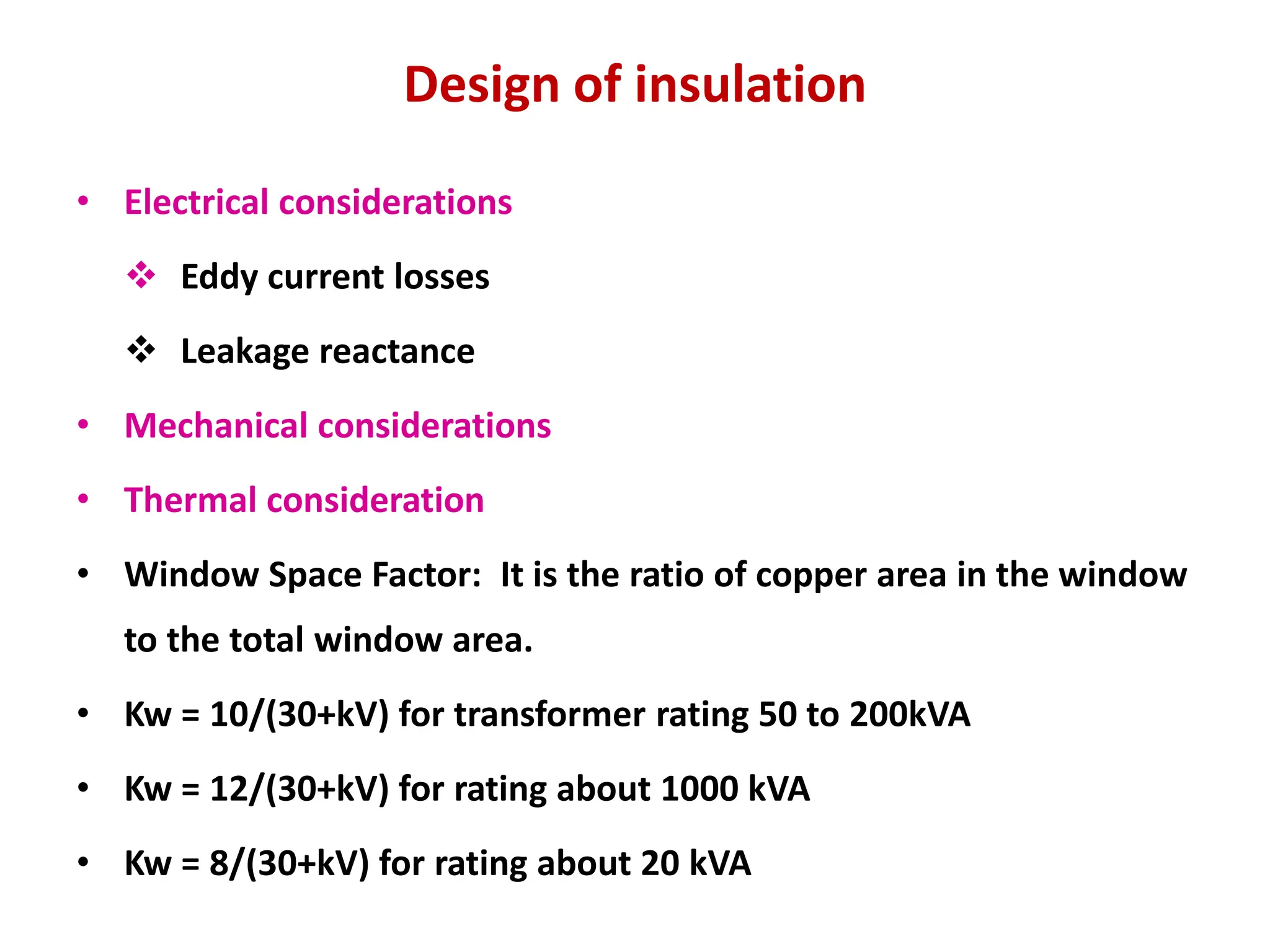Design of insulation
• Electrical considerations
 Eddy current losses
 Leakage reactance
• Mechanical considerations
• Thermal consideration
• Window Space Factor: It is the ratio of copper area in the window
to the total window area.
• Kw = 10/(30+kV) for transformer rating 50 to 200kVA
• Kw = 12/(30+kV) for rating about 1000 kVA
• Kw = 8/(30+kV) for rating about 20 kVA
 