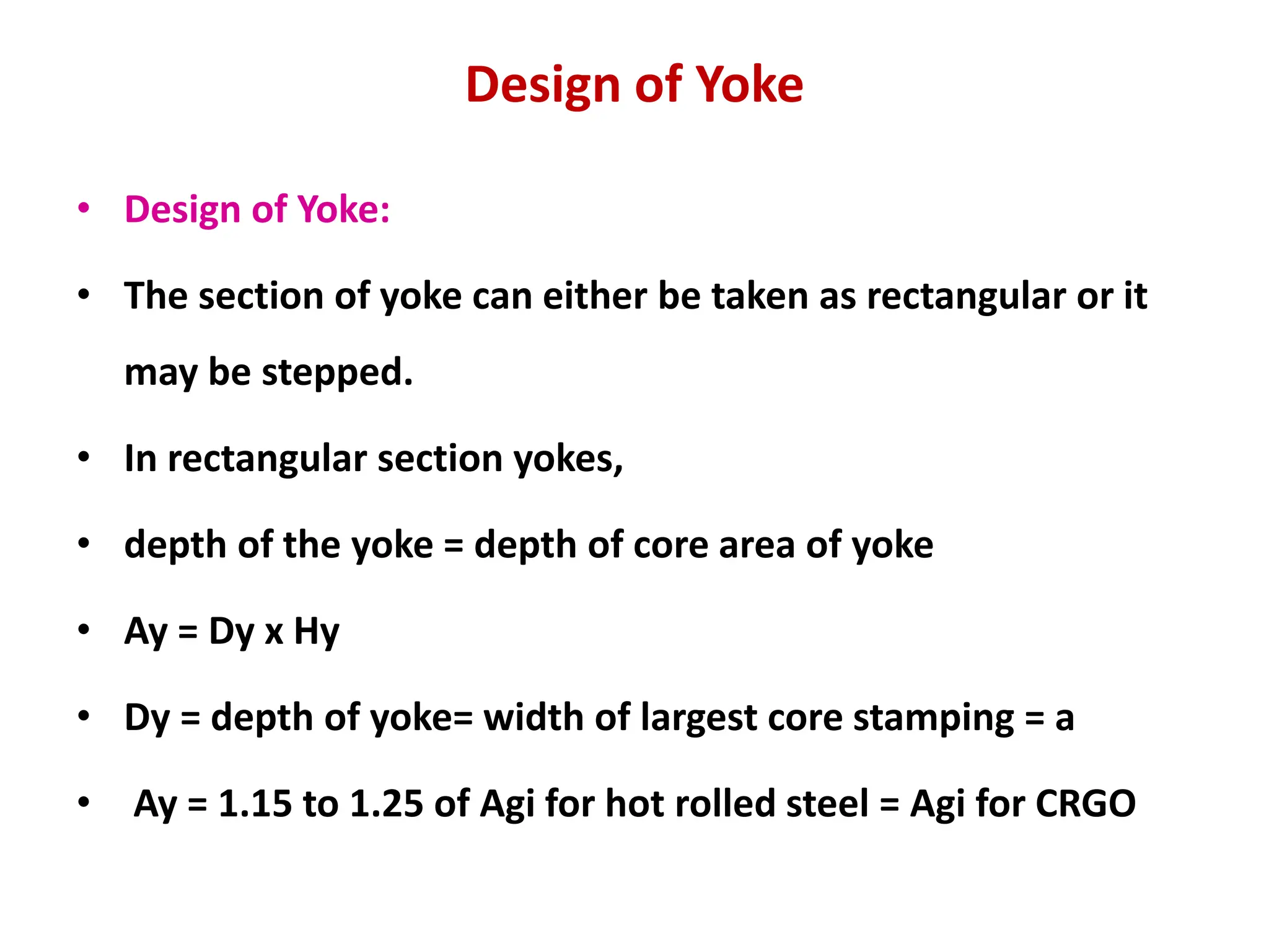 Design of Yoke
• Design of Yoke:
• The section of yoke can either be taken as rectangular or it
may be stepped.
• In rectangular section yokes,
• depth of the yoke = depth of core area of yoke
• Ay = Dy x Hy
• Dy = depth of yoke= width of largest core stamping = a
• Ay = 1.15 to 1.25 of Agi for hot rolled steel = Agi for CRGO
 