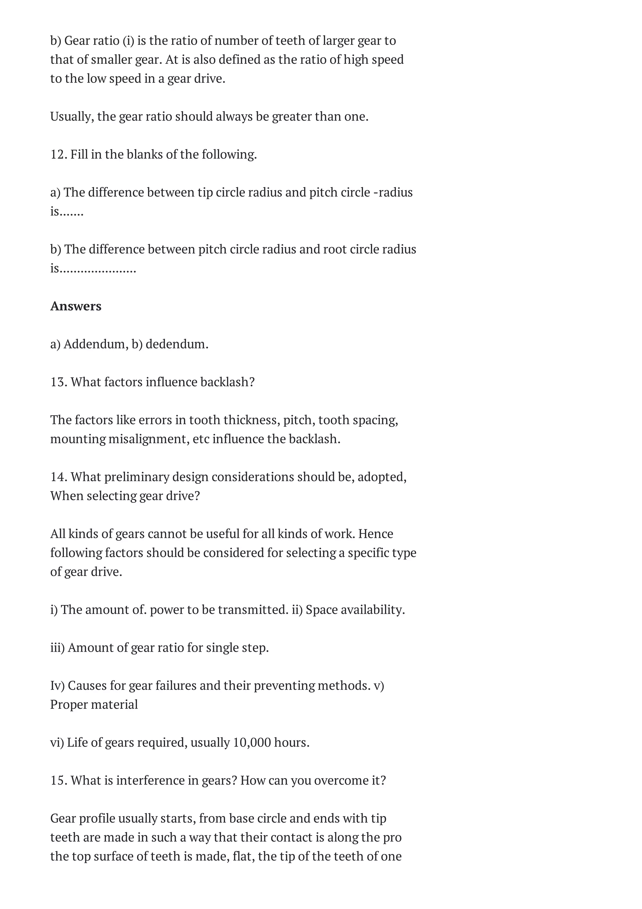 b) Gear ratio (i) is the ratio of number of teeth of larger gear to
that of smaller gear. At is also defined as the ratio of high speed
to the low speed in a gear drive.
Usually, the gear ratio should always be greater than one.
12. Fill in the blanks of the following.
a) The difference between tip circle radius and pitch circle -radius
is.......
b) The difference between pitch circle radius and root circle radius
is......................
Answers
a) Addendum, b) dedendum.
13. What factors influence backlash?
The factors like errors in tooth thickness, pitch, tooth spacing,
mounting misalignment, etc influence the backlash.
14. What preliminary design considerations should be, adopted,
When selecting gear drive?
All kinds of gears cannot be useful for all kinds of work. Hence
following factors should be considered for selecting a specific type
of gear drive.
i) The amount of. power to be transmitted. ii) Space availability.
iii) Amount of gear ratio for single step.
Iv) Causes for gear failures and their preventing methods. v)
Proper material
vi) Life of gears required, usually 10,000 hours.
15. What is interference in gears? How can you overcome it?
Gear profile usually starts, from base circle and ends with tip
teeth are made in such a way that their contact is along the pro
the top surface of teeth is made, flat, the tip of the teeth of one
 