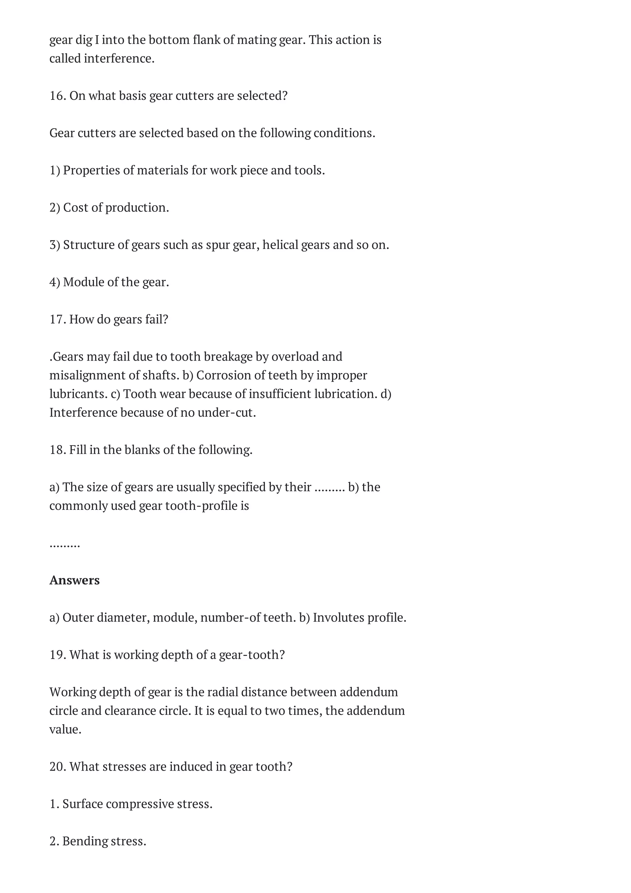 gear dig I into the bottom flank of mating gear. This action is
called interference.
16. On what basis gear cutters are selected?
Gear cutters are selected based on the following conditions.
1) Properties of materials for work piece and tools.
2) Cost of production.
3) Structure of gears such as spur gear, helical gears and so on.
4) Module of the gear.
17. How do gears fail?
.Gears may fail due to tooth breakage by overload and
misalignment of shafts. b) Corrosion of teeth by improper
lubricants. c) Tooth wear because of insufficient lubrication. d)
Interference because of no under-cut.
18. Fill in the blanks of the following.
a) The size of gears are usually specified by their ......... b) the
commonly used gear tooth-profile is
.........
Answers
a) Outer diameter, module, number-of teeth. b) Involutes profile.
19. What is working depth of a gear-tooth?
Working depth of gear is the radial distance between addendum
circle and clearance circle. It is equal to two times, the addendum
value.
20. What stresses are induced in gear tooth?
1. Surface compressive stress.
2. Bending stress.
 