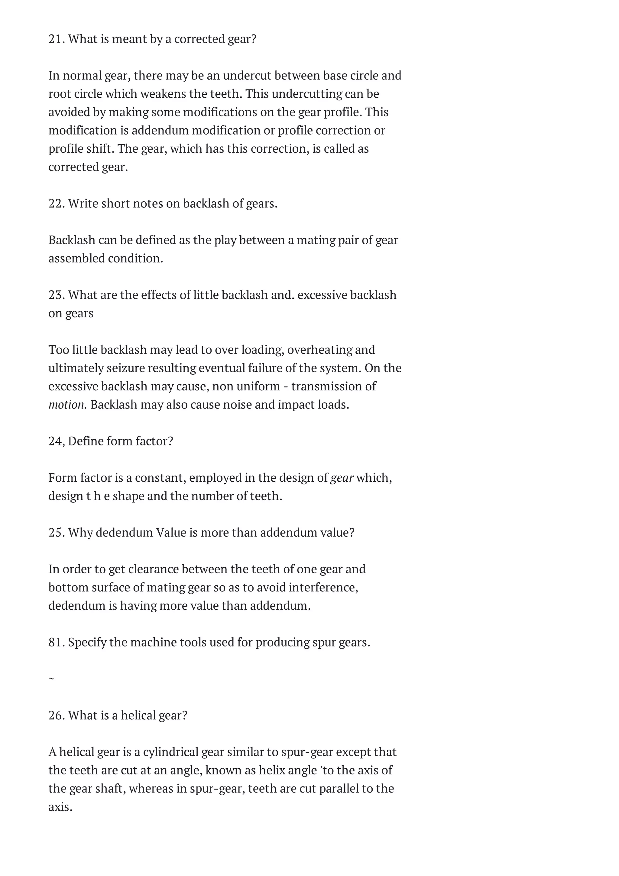 21. What is meant by a corrected gear?
In normal gear, there may be an undercut between base circle and
root circle which weakens the teeth. This undercutting can be
avoided by making some modifications on the gear profile. This
modification is addendum modification or profile correction or
profile shift. The gear, which has this correction, is called as
corrected gear.
22. Write short notes on backlash of gears.
Backlash can be defined as the play between a mating pair of gear
assembled condition.
23. What are the effects of little backlash and. excessive backlash
on gears
Too little backlash may lead to over loading, overheating and
ultimately seizure resulting eventual failure of the system. On the
excessive backlash may cause, non uniform - transmission of
motion. Backlash may also cause noise and impact loads.
24, Define form factor?
Form factor is a constant, employed in the design of gear which,
design t h e shape and the number of teeth.
25. Why dedendum Value is more than addendum value?
In order to get clearance between the teeth of one gear and
bottom surface of mating gear so as to avoid interference,
dedendum is having more value than addendum.
81. Specify the machine tools used for producing spur gears.
~
26. What is a helical gear?
A helical gear is a cylindrical gear similar to spur-gear except that
the teeth are cut at an angle, known as helix angle 'to the axis of
the gear shaft, whereas in spur-gear, teeth are cut parallel to the
axis.
 