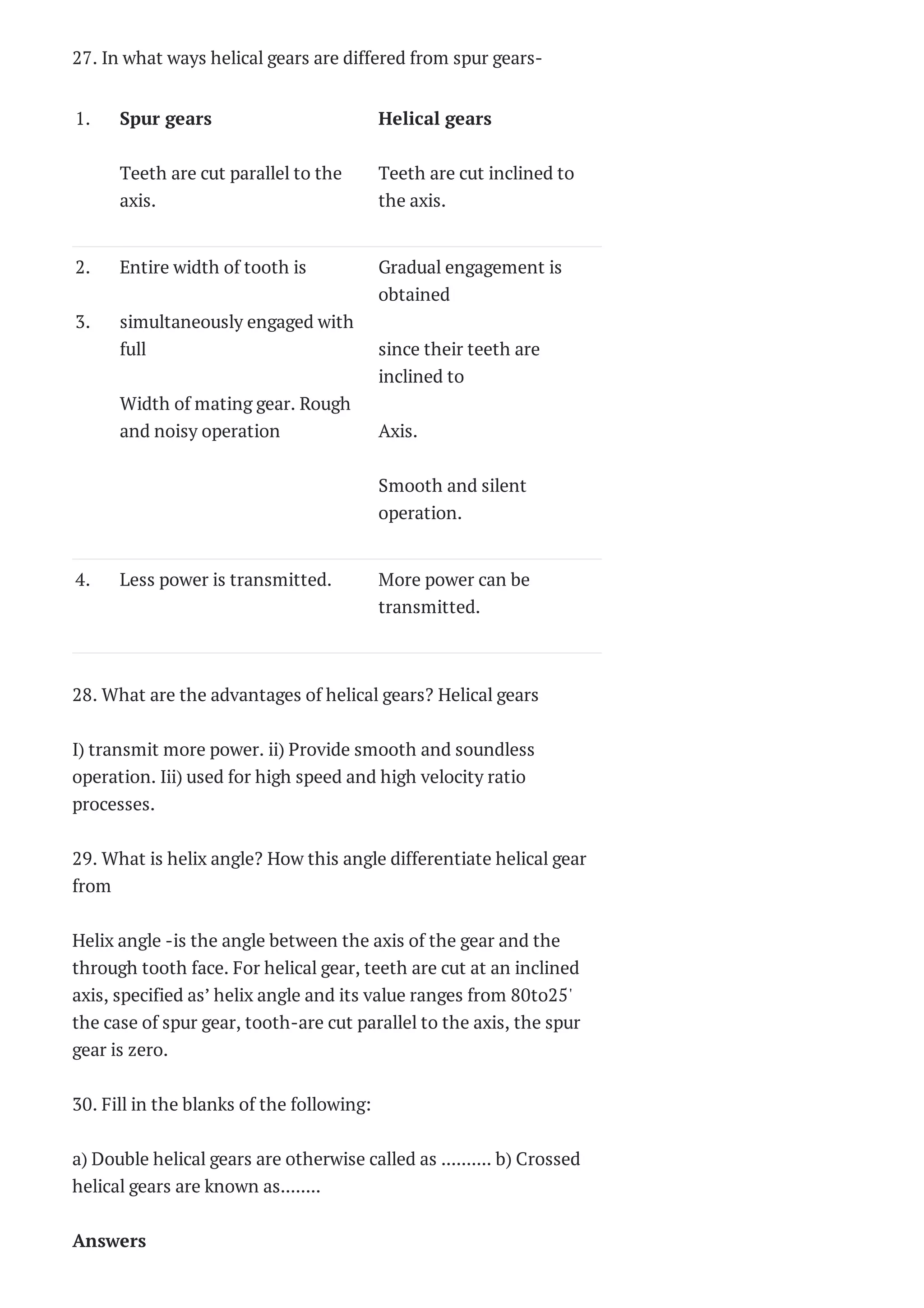 27. In what ways helical gears are differed from spur gears-
1. Spur gears
Teeth are cut parallel to the
axis.
Helical gears
Teeth are cut inclined to
the axis.
2.
3.
Entire width of tooth is
simultaneously engaged with
full
Width of mating gear. Rough
and noisy operation
Gradual engagement is
obtained
since their teeth are
inclined to
Axis.
Smooth and silent
operation.
4. Less power is transmitted. More power can be
transmitted.
28. What are the advantages of helical gears? Helical gears
I) transmit more power. ii) Provide smooth and soundless
operation. Iii) used for high speed and high velocity ratio
processes.
29. What is helix angle? How this angle differentiate helical gear
from
Helix angle -is the angle between the axis of the gear and the
through tooth face. For helical gear, teeth are cut at an inclined
axis, specified as’ helix angle and its value ranges from 80to25'
the case of spur gear, tooth-are cut parallel to the axis, the spur
gear is zero.
30. Fill in the blanks of the following:
a) Double helical gears are otherwise called as .......... b) Crossed
helical gears are known as........
Answers
 