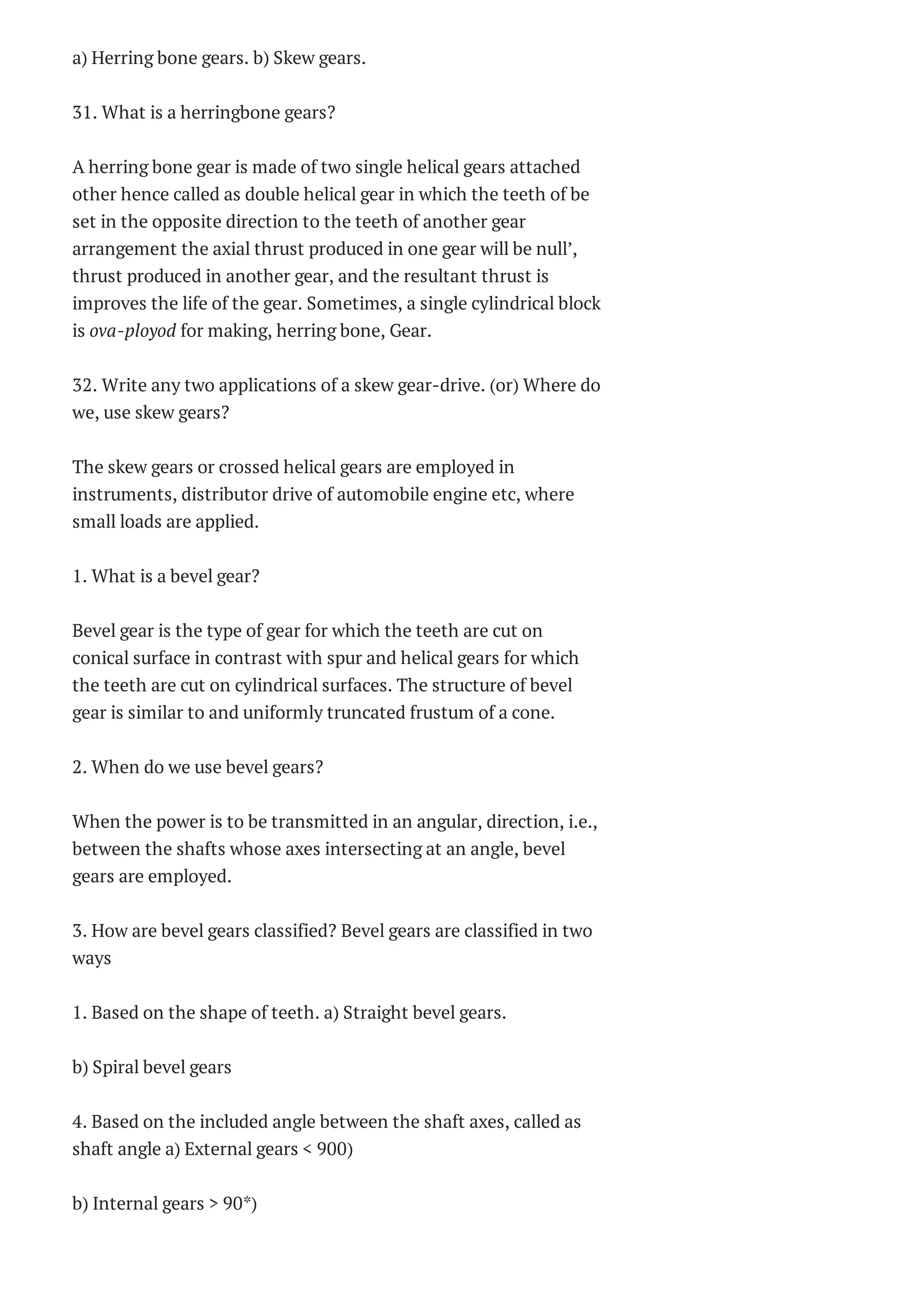 a) Herring bone gears. b) Skew gears.
31. What is a herringbone gears?
A herring bone gear is made of two single helical gears attached
other hence called as double helical gear in which the teeth of be
set in the opposite direction to the teeth of another gear
arrangement the axial thrust produced in one gear will be null’,
thrust produced in another gear, and the resultant thrust is
improves the life of the gear. Sometimes, a single cylindrical block
is ova-ployod for making, herring bone, Gear.
32. Write any two applications of a skew gear-drive. (or) Where do
we, use skew gears?
The skew gears or crossed helical gears are employed in
instruments, distributor drive of automobile engine etc, where
small loads are applied.
1. What is a bevel gear?
Bevel gear is the type of gear for which the teeth are cut on
conical surface in contrast with spur and helical gears for which
the teeth are cut on cylindrical surfaces. The structure of bevel
gear is similar to and uniformly truncated frustum of a cone.
2. When do we use bevel gears?
When the power is to be transmitted in an angular, direction, i.e.,
between the shafts whose axes intersecting at an angle, bevel
gears are employed.
3. How are bevel gears classified? Bevel gears are classified in two
ways
1. Based on the shape of teeth. a) Straight bevel gears.
b) Spiral bevel gears
4. Based on the included angle between the shaft axes, called as
shaft angle a) External gears < 900)
b) Internal gears > 90*)
 