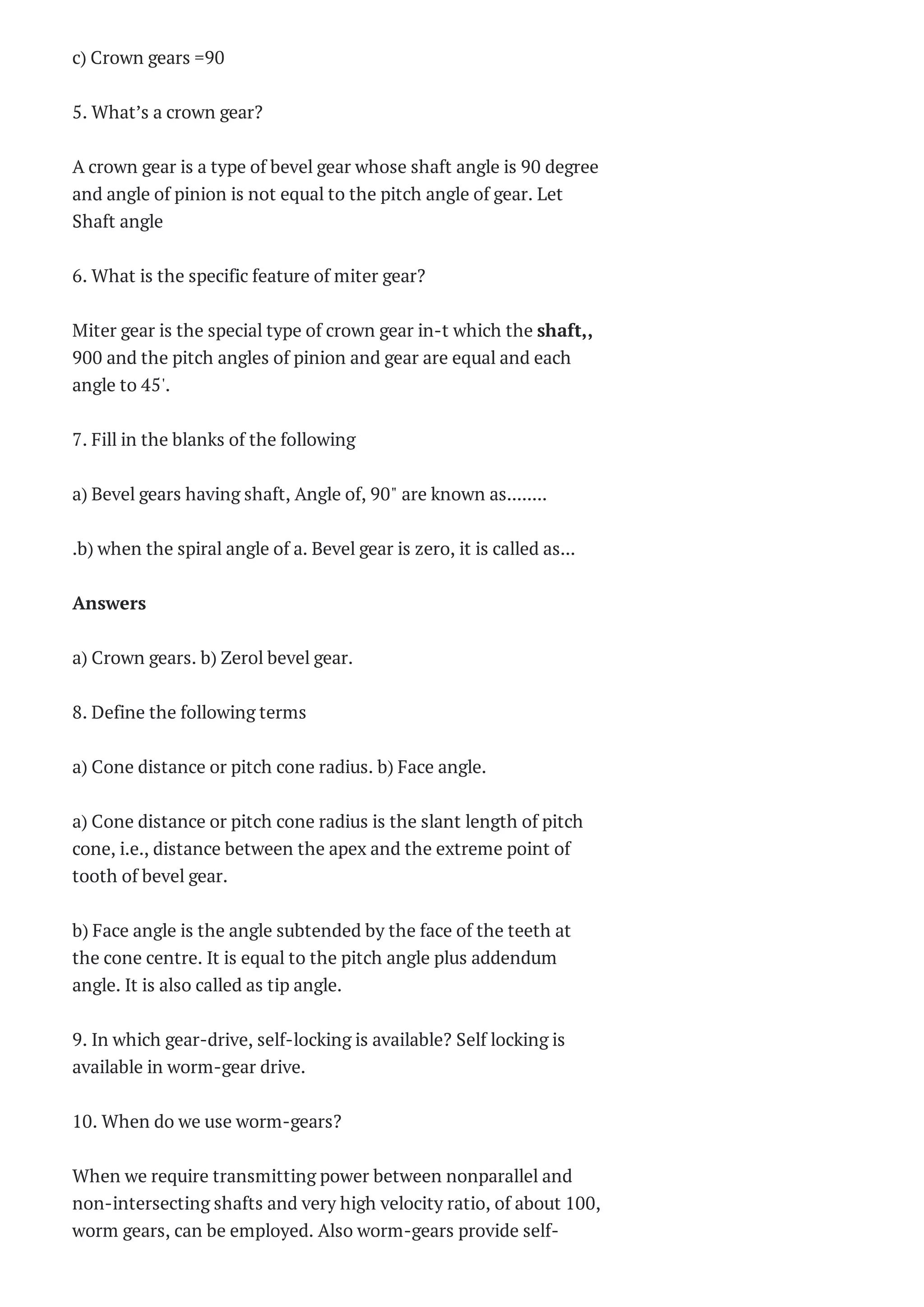 c) Crown gears =90
5. What’s a crown gear?
A crown gear is a type of bevel gear whose shaft angle is 90 degree
and angle of pinion is not equal to the pitch angle of gear. Let
Shaft angle
6. What is the specific feature of miter gear?
Miter gear is the special type of crown gear in-t which the shaft,,
900 and the pitch angles of pinion and gear are equal and each
angle to 45'.
7. Fill in the blanks of the following
a) Bevel gears having shaft, Angle of, 90" are known as........
.b) when the spiral angle of a. Bevel gear is zero, it is called as...
Answers
a) Crown gears. b) Zerol bevel gear.
8. Define the following terms
a) Cone distance or pitch cone radius. b) Face angle.
a) Cone distance or pitch cone radius is the slant length of pitch
cone, i.e., distance between the apex and the extreme point of
tooth of bevel gear.
b) Face angle is the angle subtended by the face of the teeth at
the cone centre. It is equal to the pitch angle plus addendum
angle. It is also called as tip angle.
9. In which gear-drive, self-locking is available? Self locking is
available in worm-gear drive.
10. When do we use worm-gears?
When we require transmitting power between nonparallel and
non-intersecting shafts and very high velocity ratio, of about 100,
worm gears, can be employed. Also worm-gears provide self-
 