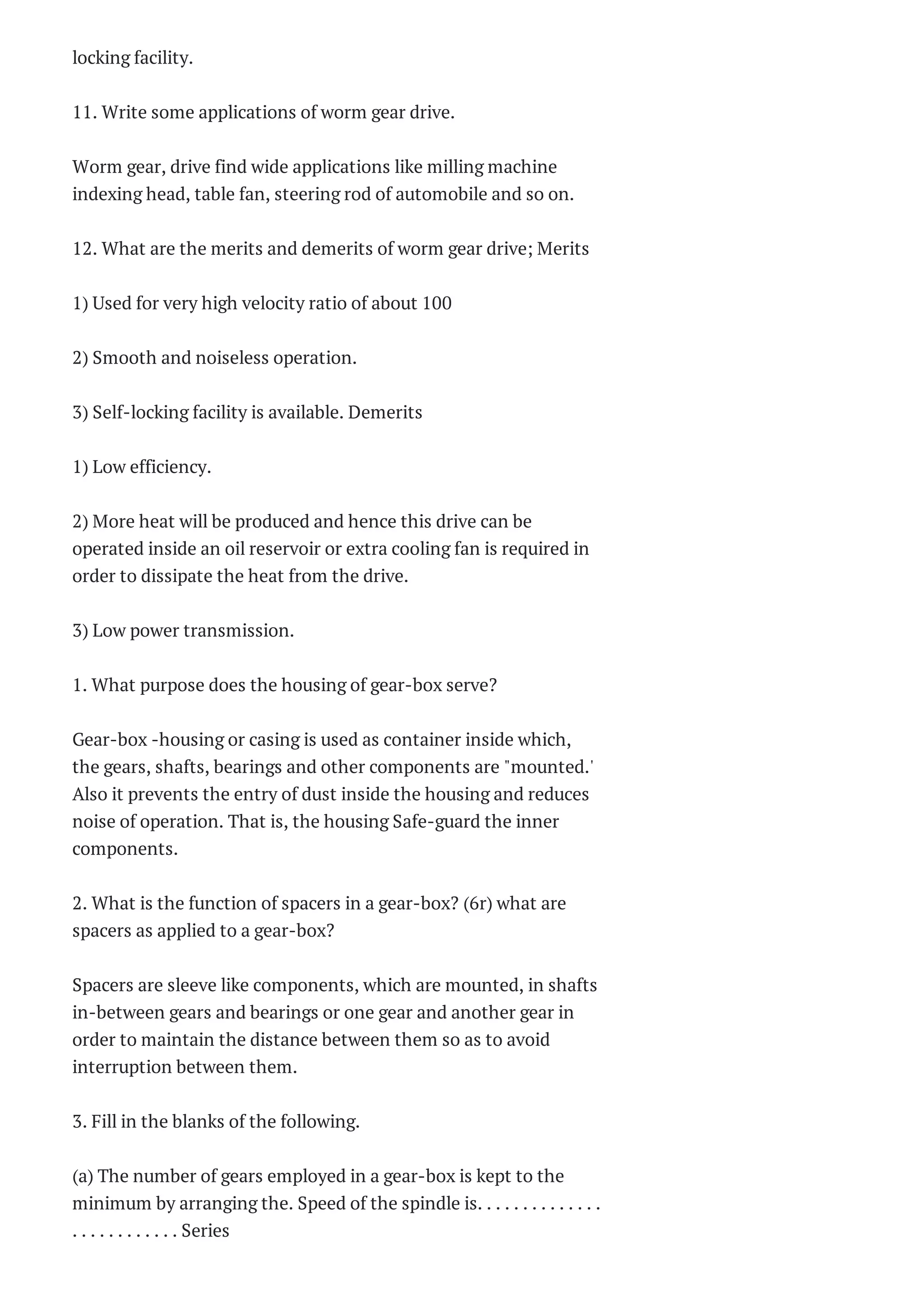locking facility.
11. Write some applications of worm gear drive.
Worm gear, drive find wide applications like milling machine
indexing head, table fan, steering rod of automobile and so on.
12. What are the merits and demerits of worm gear drive; Merits
1) Used for very high velocity ratio of about 100
2) Smooth and noiseless operation.
3) Self-locking facility is available. Demerits
1) Low efficiency.
2) More heat will be produced and hence this drive can be
operated inside an oil reservoir or extra cooling fan is required in
order to dissipate the heat from the drive.
3) Low power transmission.
1. What purpose does the housing of gear-box serve?
Gear-box -housing or casing is used as container inside which,
the gears, shafts, bearings and other components are "mounted.'
Also it prevents the entry of dust inside the housing and reduces
noise of operation. That is, the housing Safe-guard the inner
components.
2. What is the function of spacers in a gear-box? (6r) what are
spacers as applied to a gear-box?
Spacers are sleeve like components, which are mounted, in shafts
in-between gears and bearings or one gear and another gear in
order to maintain the distance between them so as to avoid
interruption between them.
3. Fill in the blanks of the following.
(a) The number of gears employed in a gear-box is kept to the
minimum by arranging the. Speed of the spindle is. . . . . . . . . . . . . .
. . . . . . . . . . . . Series
 