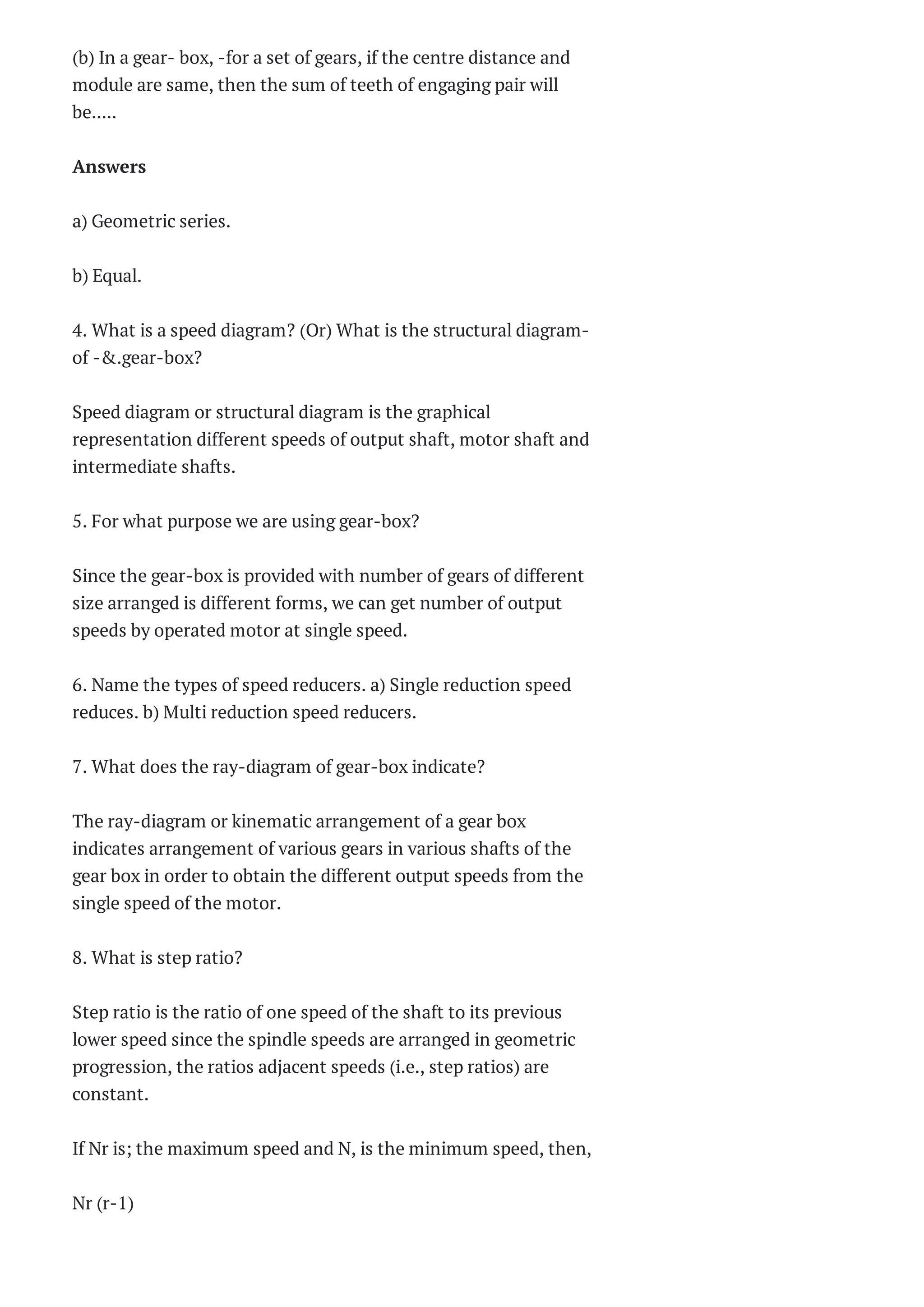 (b) In a gear- box, -for a set of gears, if the centre distance and
module are same, then the sum of teeth of engaging pair will
be.....
Answers
a) Geometric series.
b) Equal.
4. What is a speed diagram? (Or) What is the structural diagram-
of -&.gear-box?
Speed diagram or structural diagram is the graphical
representation different speeds of output shaft, motor shaft and
intermediate shafts.
5. For what purpose we are using gear-box?
Since the gear-box is provided with number of gears of different
size arranged is different forms, we can get number of output
speeds by operated motor at single speed.
6. Name the types of speed reducers. a) Single reduction speed
reduces. b) Multi reduction speed reducers.
7. What does the ray-diagram of gear-box indicate?
The ray-diagram or kinematic arrangement of a gear box
indicates arrangement of various gears in various shafts of the
gear box in order to obtain the different output speeds from the
single speed of the motor.
8. What is step ratio?
Step ratio is the ratio of one speed of the shaft to its previous
lower speed since the spindle speeds are arranged in geometric
progression, the ratios adjacent speeds (i.e., step ratios) are
constant.
If Nr is; the maximum speed and N, is the minimum speed, then,
Nr (r-1)
 