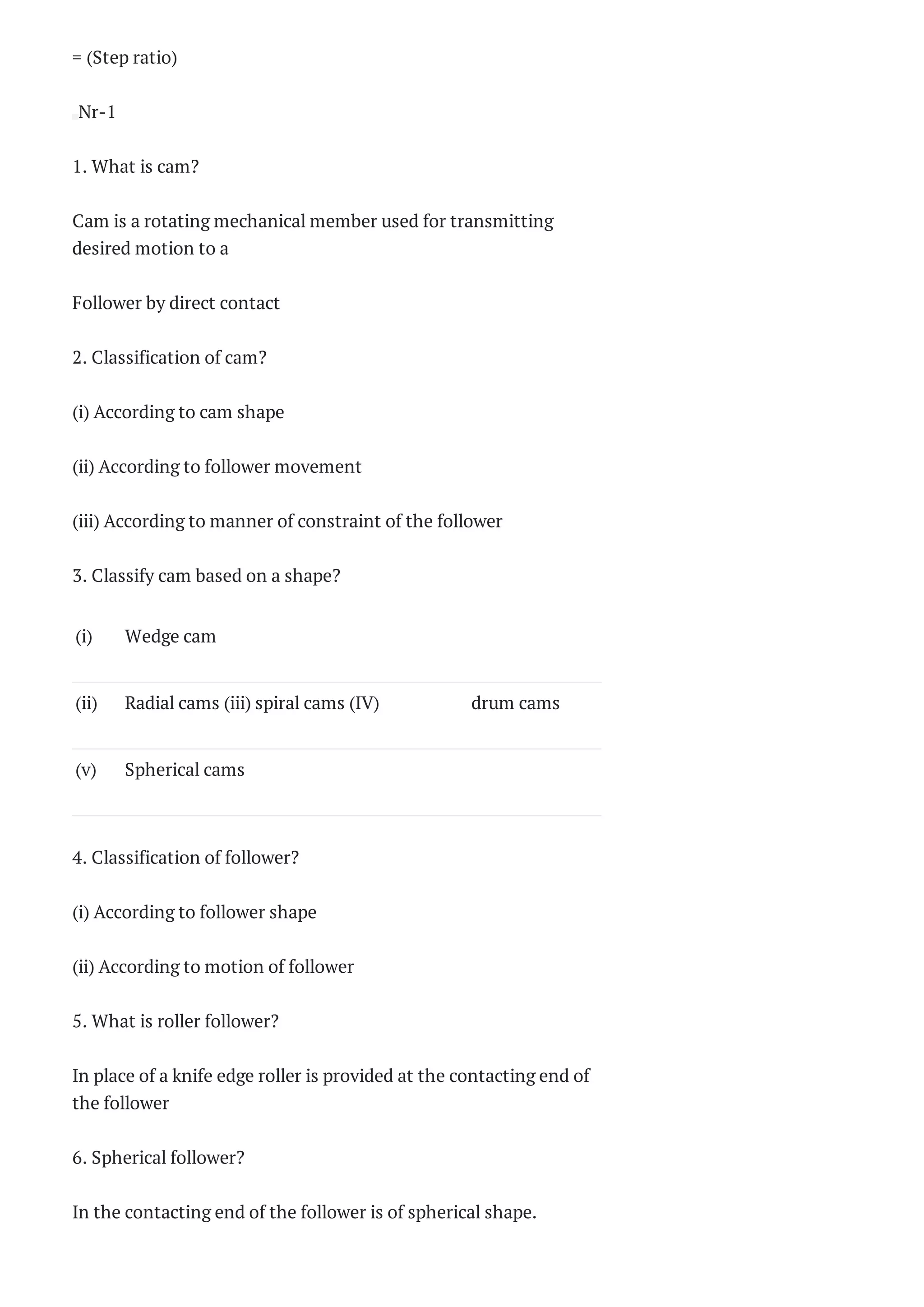 = (Step ratio)
Nr-1
1. What is cam?
Cam is a rotating mechanical member used for transmitting
desired motion to a
Follower by direct contact
2. Classification of cam?
(i) According to cam shape
(ii) According to follower movement
(iii) According to manner of constraint of the follower
3. Classify cam based on a shape?
(i) Wedge cam  
(ii) Radial cams (iii) spiral cams (IV) drum cams
(v) Spherical cams  
4. Classification of follower?
(i) According to follower shape
(ii) According to motion of follower
5. What is roller follower?
In place of a knife edge roller is provided at the contacting end of
the follower
6. Spherical follower?
In the contacting end of the follower is of spherical shape.
 
