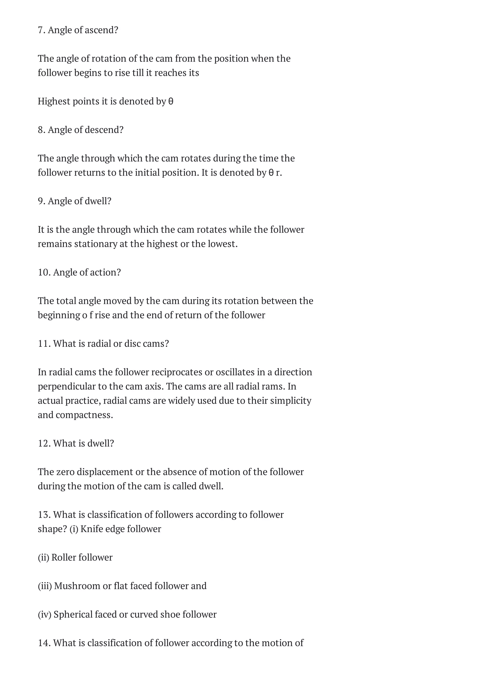 7. Angle of ascend?
The angle of rotation of the cam from the position when the
follower begins to rise till it reaches its
Highest points it is denoted by θ
8. Angle of descend?
The angle through which the cam rotates during the time the
follower returns to the initial position. It is denoted by θ r.
9. Angle of dwell?
It is the angle through which the cam rotates while the follower
remains stationary at the highest or the lowest.
10. Angle of action?
The total angle moved by the cam during its rotation between the
beginning o f rise and the end of return of the follower
11. What is radial or disc cams?
In radial cams the follower reciprocates or oscillates in a direction
perpendicular to the cam axis. The cams are all radial rams. In
actual practice, radial cams are widely used due to their simplicity
and compactness.
12. What is dwell?
The zero displacement or the absence of motion of the follower
during the motion of the cam is called dwell.
13. What is classification of followers according to follower
shape? (i) Knife edge follower
(ii) Roller follower
(iii) Mushroom or flat faced follower and
(iv) Spherical faced or curved shoe follower
14. What is classification of follower according to the motion of
 