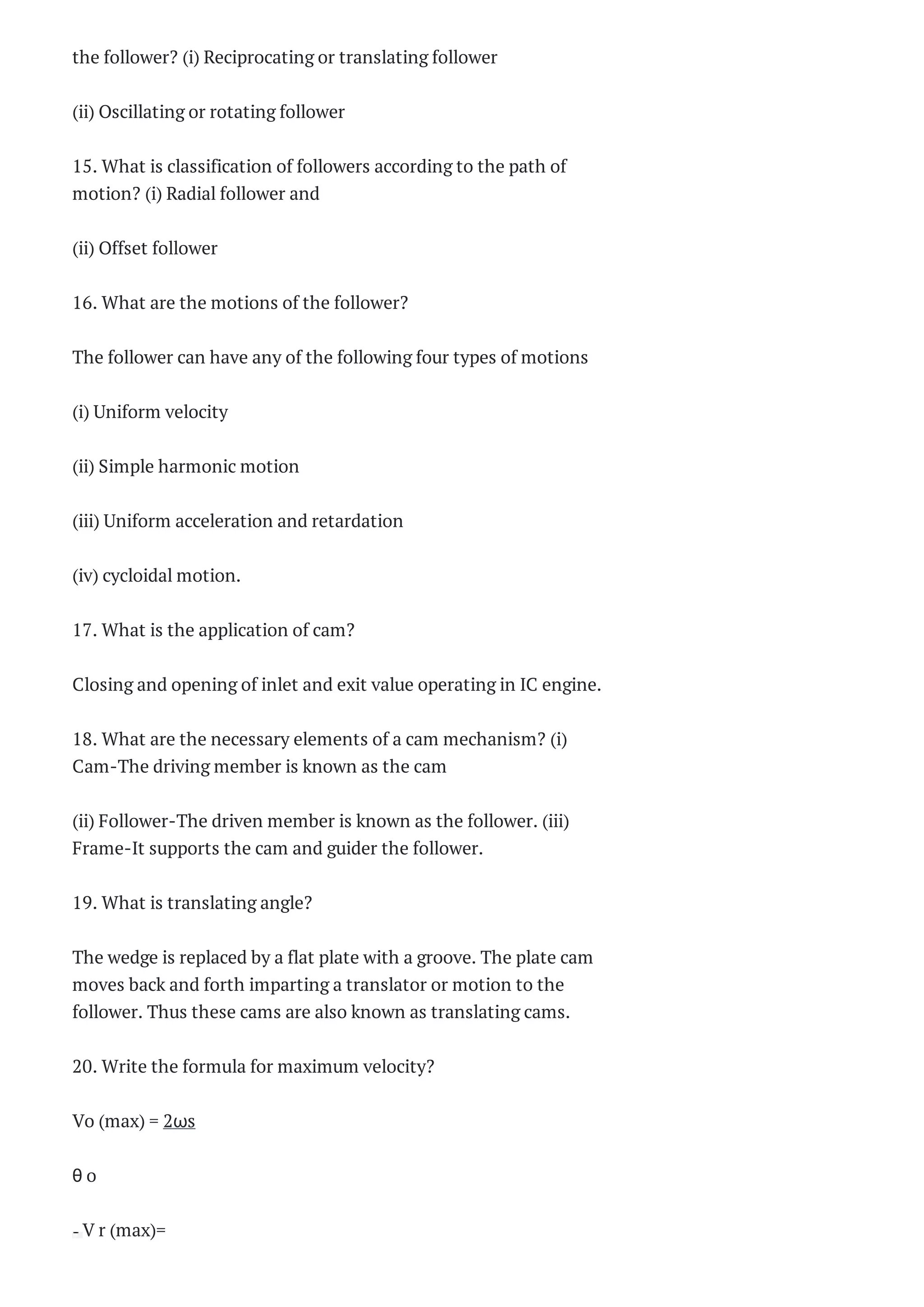 the follower? (i) Reciprocating or translating follower
(ii) Oscillating or rotating follower
15. What is classification of followers according to the path of
motion? (i) Radial follower and
(ii) Offset follower
16. What are the motions of the follower?
The follower can have any of the following four types of motions
(i) Uniform velocity
(ii) Simple harmonic motion
(iii) Uniform acceleration and retardation
(iv) cycloidal motion.
17. What is the application of cam?
Closing and opening of inlet and exit value operating in IC engine.
18. What are the necessary elements of a cam mechanism? (i)
Cam-The driving member is known as the cam
(ii) Follower-The driven member is known as the follower. (iii)
Frame-It supports the cam and guider the follower.
19. What is translating angle?
The wedge is replaced by a flat plate with a groove. The plate cam
moves back and forth imparting a translator or motion to the
follower. Thus these cams are also known as translating cams.
20. Write the formula for maximum velocity?
Vo (max) = 2ωs
θ o
V r (max)=
 