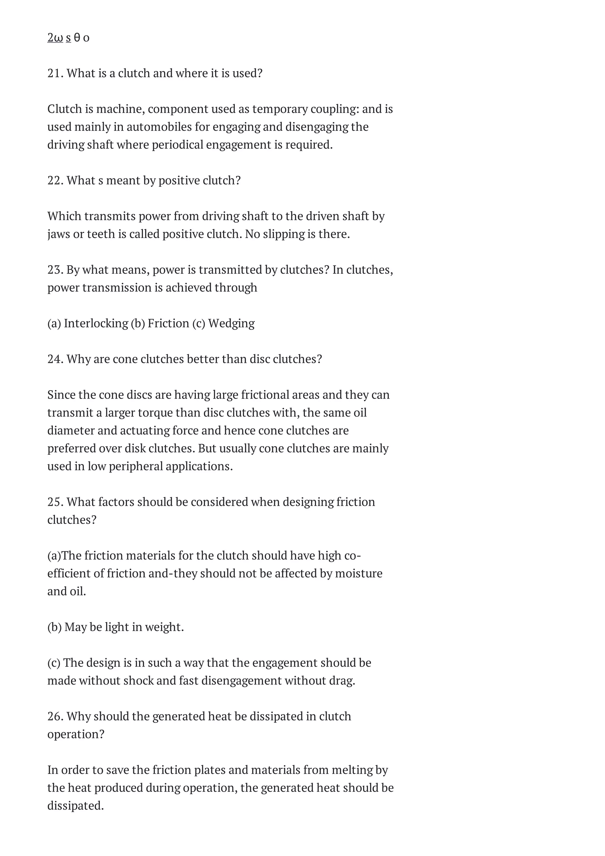 2ω s θ o
21. What is a clutch and where it is used?
Clutch is machine, component used as temporary coupling: and is
used mainly in automobiles for engaging and disengaging the
driving shaft where periodical engagement is required.
22. What s meant by positive clutch?
Which transmits power from driving shaft to the driven shaft by
jaws or teeth is called positive clutch. No slipping is there.
23. By what means, power is transmitted by clutches? In clutches,
power transmission is achieved through
(a) Interlocking (b) Friction (c) Wedging
24. Why are cone clutches better than disc clutches?
Since the cone discs are having large frictional areas and they can
transmit a larger torque than disc clutches with, the same oil
diameter and actuating force and hence cone clutches are
preferred over disk clutches. But usually cone clutches are mainly
used in low peripheral applications.
25. What factors should be considered when designing friction
clutches?
(a)The friction materials for the clutch should have high co-
efficient of friction and-they should not be affected by moisture
and oil.
(b) May be light in weight.
(c) The design is in such a way that the engagement should be
made without shock and fast disengagement without drag.
26. Why should the generated heat be dissipated in clutch
operation?
In order to save the friction plates and materials from melting by
the heat produced during operation, the generated heat should be
dissipated.
 